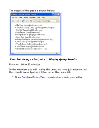 The output of this page is shown below:




Exercise: Using <cfoutput> to Display Query Results

Duration: 10 to 20 minutes.

In this exercise, you will modify the demo we have just seen so that
the records are output as a table rather than as a list.

  1. Open DatabaseBasics/Exercises/cfoutput.cfm in your editor.
 