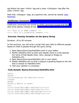 tag before the open <html> tag and a close </cfoutput> tag after the
close </html> tag.

Note that <cfoutput> tags, as a general rule, cannot be nested. (see
footnote)

ColdFusion Comments

ColdFusion comments are similar to HTML comments except that they
take three dashes instead of two.

<!-- This is an HTML comment -->
<!--- This is a ColdFusion comment --->

Exercise: Passing Variables via the Query String

Duration: 10 to 20 minutes.

In this exercise, you will write a script that says hello to different people
based on what is passed through the query string.

  1. Open Basics/Exercises/HelloWho.html in your editor.
  2. Modify HelloWho.html so that each Beatle name is a link passing
     the name of that Beatle (Paul, John, George or Ringo) to
     HelloWho.cfm.
  3. Open Basics/Exercises/HelloWho.cfm in your editor.
  4. Modify HelloWho.cfm so that it outputs a greeting based on the link
     that is clicked on HelloWho.html.
  5. Test your solution in a browser.

Code Sample: Basics/Exercises/HelloWho.html

<html>
<head>
<title>Greeting the Beatles</title>
</head>
<body>
Choose a Beatle to greet.
<ul>
<li><a href="HelloWho.cfm">Paul</a></li>
<li><a href="HelloWho.cfm">John</a></li>
<li><a href="HelloWho.cfm">George</a></li>
<li><a href="HelloWho.cfm">Ringo</a></li>
 