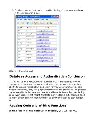 2. Fix the code so that each record is displayed as a row as shown
     in the screenshot below:




Where is the solution?

Database Access and Authentication Conclusion
In this lesson of the ColdFusion tutorial, you have learned how to
connect to a database to insert and select records and to use this
ability to create registration and login forms. Unfortunately, as it is
written currently, only the pages themselves are protected. To protect
the whole site in this manner, we would have to force the user to log
in to every page. That might frustrate our visitors a bit. You will need
to learn about session management to allow the user to stay logged
in.

Reusing Code and Writing Functions
In this lesson of the ColdFusion tutorial, you will learn...
 