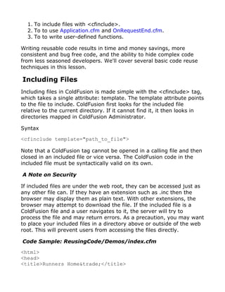 1. To include files with <cfinclude>.
  2. To to use Application.cfm and OnRequestEnd.cfm.
  3. To to write user-defined functions.

Writing reusable code results in time and money savings, more
consistent and bug free code, and the ability to hide complex code
from less seasoned developers. We'll cover several basic code reuse
techniques in this lesson.

Including Files
Including files in ColdFusion is made simple with the <cfinclude> tag,
which takes a single attribute: template. The template attribute points
to the file to include. ColdFusion first looks for the included file
relative to the current directory. If it cannot find it, it then looks in
directories mapped in ColdFusion Administrator.

Syntax

<cfinclude template="path_to_file">

Note that a ColdFusion tag cannot be opened in a calling file and then
closed in an included file or vice versa. The ColdFusion code in the
included file must be syntactically valid on its own.

A Note on Security

If included files are under the web root, they can be accessed just as
any other file can. If they have an extension such as .inc then the
browser may display them as plain text. With other extensions, the
browser may attempt to download the file. If the included file is a
ColdFusion file and a user navigates to it, the server will try to
process the file and may return errors. As a precaution, you may want
to place your included files in a directory above or outside of the web
root. This will prevent users from accessing the files directly.

Code Sample: ReusingCode/Demos/index.cfm

<html>
<head>
<title>Runners Home&trade;</title>
 