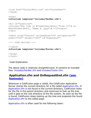 <link href="Styles/Main.css" rel="stylesheet">
</head>

<body>
<cfinclude template="Includes/NavBar.cfm">

<div id="greeting">
<cfoutput>The time is #TimeFormat(Now(),"h:mm tt")# on
#DateFormat(Now(), "mmmm d, yyyy")#.</cfoutput>
</div>

<table align="center" cellpadding="10" cellspacing="0"
width="100%" height="100%" id="hometable">

---- Code Omitted ----

</table>
<cfinclude template="Includes/Footer.cfm">

</body>
</html>

 Code Explanation

The above code is relatively straightforward. It contains to included
files: Includes/NavBar.cfm and Includes/Footer.cfm.

Application.cfm and OnRequestEnd.cfm (see
footnote)
Whenever a ColdFusion page is called, the ColdFusion Application
Server checks the current directory for a file called Application.cfm. If
Application.cfm is not found in the current directory, ColdFusion looks
for the file in the parent directory and continues to look up the tree
until it gets to the root directory of the file system. As soon as the file
is found, ColdFusion stops looking up the tree and prepends the found
Application.cfm to the called page.

Application.cfm is often used for the following tasks:
 