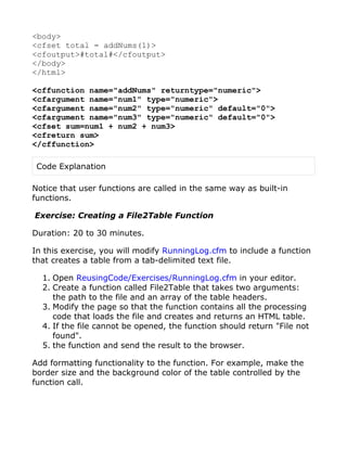<body>
<cfset total = addNums(1)>
<cfoutput>#total#</cfoutput>
</body>
</html>

<cffunction name="addNums" returntype="numeric">
<cfargument name="num1" type="numeric">
<cfargument name="num2" type="numeric" default="0">
<cfargument name="num3" type="numeric" default="0">
<cfset sum=num1 + num2 + num3>
<cfreturn sum>
</cffunction>

 Code Explanation

Notice that user functions are called in the same way as built-in
functions.

Exercise: Creating a File2Table Function

Duration: 20 to 30 minutes.

In this exercise, you will modify RunningLog.cfm to include a function
that creates a table from a tab-delimited text file.

  1. Open ReusingCode/Exercises/RunningLog.cfm in your editor.
  2. Create a function called File2Table that takes two arguments:
     the path to the file and an array of the table headers.
  3. Modify the page so that the function contains all the processing
     code that loads the file and creates and returns an HTML table.
  4. If the file cannot be opened, the function should return "File not
     found".
  5. the function and send the result to the browser.

Add formatting functionality to the function. For example, make the
border size and the background color of the table controlled by the
function call.
 