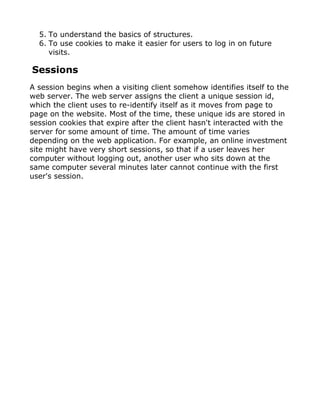 5. To understand the basics of structures.
  6. To use cookies to make it easier for users to log in on future
     visits.

Sessions
A session begins when a visiting client somehow identifies itself to the
web server. The web server assigns the client a unique session id,
which the client uses to re-identify itself as it moves from page to
page on the website. Most of the time, these unique ids are stored in
session cookies that expire after the client hasn't interacted with the
server for some amount of time. The amount of time varies
depending on the web application. For example, an online investment
site might have very short sessions, so that if a user leaves her
computer without logging out, another user who sits down at the
same computer several minutes later cannot continue with the first
user's session.
 