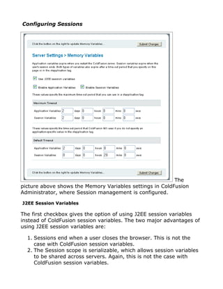 Configuring Sessions




                                                          The
picture above shows the Memory Variables settings in ColdFusion
Administrator, where Session management is configured.

J2EE Session Variables

The first checkbox gives the option of using J2EE session variables
instead of ColdFusion session variables. The two major advantages of
using J2EE session variables are:

  1. Sessions end when a user closes the browser. This is not the
     case with ColdFusion session variables.
  2. The Session scope is serializable, which allows session variables
     to be shared across servers. Again, this is not the case with
     ColdFusion session variables.
 