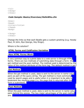 </ul>
</body>
</html>

Code Sample: Basics/Exercises/HelloWho.cfm

<html>
<head>
<title></title>
</head>
<body>

</body>
</html>

Change the links so that each Beatle gets a custom greeting (e.g, Howdy
Paul, Hi John, Bye George, Hey Ringo).

Where is the solution?

HTML Forms and ColdFusion Variables

How HTML Forms Work

A very common way to submit data to a web server is through HTML
forms. There are two methods of submitting data through a form: the
get method and the post method. The method used is determined by the
value of the method attribute of the form tag. The default method is get.

Get Method

When the get method is used, data is sent to the server in name-value
pairs as part of the query string. The get method is most commonly
used by search pages and is useful when it is important to be able to
bookmark the resulting page (i.e, the page that is returned after the
form is submitted).

Post Method

When the post method is used, data is sent to the server in name-value
pairs behind the scenes. The two major advantages of the post method
are:
 
