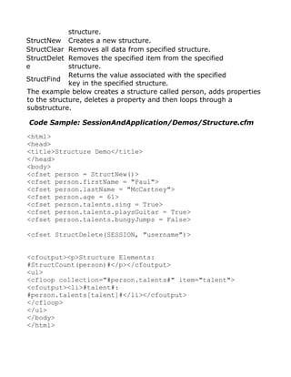 structure.
StructNew Creates a new structure.
StructClear Removes all data from specified structure.
StructDelet Removes the specified item from the specified
e            structure.
             Returns the value associated with the specified
StructFind
             key in the specified structure.
The example below creates a structure called person, adds properties
to the structure, deletes a property and then loops through a
substructure.

Code Sample: SessionAndApplication/Demos/Structure.cfm

<html>
<head>
<title>Structure Demo</title>
</head>
<body>
<cfset person = StructNew()>
<cfset person.firstName = "Paul">
<cfset person.lastName = "McCartney">
<cfset person.age = 61>
<cfset person.talents.sing = True>
<cfset person.talents.playsGuitar = True>
<cfset person.talents.bungyJumps = False>

<cfset StructDelete(SESSION, "username")>


<cfoutput><p>Structure Elements:
#StructCount(person)#</p></cfoutput>
<ul>
<cfloop collection="#person.talents#" item="talent">
<cfoutput><li>#talent#:
#person.talents[talent]#</li></cfoutput>
</cfloop>
</ul>
</body>
</html>
 