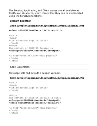 The Session, Application, and Client scopes are all available as
ColdFusion structures, which means that they can be manipulated
using the Structure functions.

Session Example

Code Sample: SessionAndApplication/Demos/Session1.cfm

<cfset SESSION.SessVar = "Hello world!">

<html>
<head>
<title>Session Page 1</title>
</head>
<body>
The content of SESSION.SessVar is
<cfoutput>#SESSION.SessVar#</cfoutput>.

<a href="Session2.cfm">Next page</a>
</body>
</html>

 Code Explanation

This page sets and outputs a session variable.

Code Sample: SessionAndApplication/Demos/Session2.cfm

<html>
<head>
<title>Session Page 2</title>
</head>

<body>
The content of SESSION.SessVar is still
<cfoutput>#SESSION.SessVar#</cfoutput>.
<cfset StructDelete(Session,"SessVar")>

<a href="Session3.cfm">Next page</a>
</body>
</html>
 