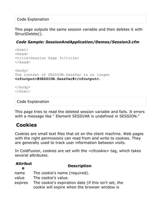 Code Explanation

This page outputs the same session variable and then deletes it with
StructDelete().

Code Sample: SessionAndApplication/Demos/Session3.cfm

<html>
<head>
<title>Session Page 3</title>
</head>

<body>
The content of SESSION.SessVar is no longer
<cfoutput>#SESSION.SessVar#</cfoutput>.

</body>
</html>

 Code Explanation

This page tries to read the deleted session variable and fails. It errors
with a message like " Element SESSVAR is undefined in SESSION."

Cookies
Cookies are small text files that sit on the client machine. Web pages
with the right permissions can read from and write to cookies. They
are generally used to track user information between visits.

In ColdFusion, cookies are set with the <cfcookie> tag, which takes
several attributes.

 Attribut
                             Description
    e
name      The cookie's name (required).
value     The cookie's value.
expires The cookie's expiration date (if this isn't set, the
          cookie will expire when the browser window is
 