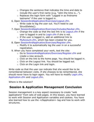 o Changes the sentence that indicates the time and date to
         include the user's first name (e.g, "John the time is...").
       o Replaces the login form with "Logged in as firstname
         lastname" if the user is logged in.
  6. Open SessionAndApplication/Exercises/Logout.cfm.
       o Write code to log the user out. You'll need to use
         StructDelete().
  7. Open SessionAndApplication/Exercises/Includes/Navbar.cfm.
       o Change the code so that the last link is to Logout.cfm if the
         user is logged in and to Login.cfm if she is not.
       o If the user is logged in, add an additional link to
         MyAccount.cfm, which has been created for you.
  8. Open SessionAndApplication/Exercises/Register.cfm.
       o Modify it to automatically log the user in on a successful
         registration.
  9. When you have completed your work, test the site:
       o Go to SessionAndApplication/Exercises/Register.cfm and
         create a new account.
       o Click on the link to the home page. You should be logged in.
       o Click on the Logout link. You should be logged out.
       o Click on the Login link and login.

Write code so that the user can indicate that she would like to be
remembered between visits. If she chooses to be remembered, she
should never have to login again. You will have to modify Login.cfm,
Application.cfm and Logout.cfm.

Where is the solution?

Session & Application Management Conclusion
Session management is a key aspect necessary to create "web
applications" from sets of web pages. In this lesson, you have learned
to work with Session and Application variables and cookies. You have
also learned how to use the <cfapplication> tag and how to work with
structures.
 