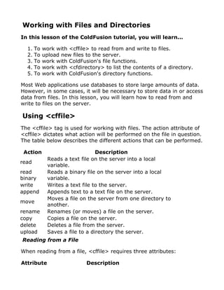 Working with Files and Directories
In this lesson of the ColdFusion tutorial, you will learn...

  1. To   work with <cffile> to read from and write to files.
  2. To   upload new files to the server.
  3. To   work with ColdFusion's file functions.
  4. To   work with <cfdirectory> to list the contents of a directory.
  5. To   work with ColdFusion's directory functions.

Most Web applications use databases to store large amounts of data.
However, in some cases, it will be necessary to store data in or access
data from files. In this lesson, you will learn how to read from and
write to files on the server.

Using <cffile>
The <cffile> tag is used for working with files. The action attribute of
<cffile> dictates what action will be performed on the file in question.
The table below describes the different actions that can be performed.

 Action                         Description
            Reads a text file on the server into a local
read
            variable.
read        Reads a binary file on the server into a local
binary      variable.
write       Writes a text file to the server.
append      Appends text to a text file on the server.
            Moves a file on the server from one directory to
move
            another.
rename      Renames (or moves) a file on the server.
copy        Copies a file on the server.
delete      Deletes a file from the server.
upload      Saves a file to a directory the server.
Reading from a File

When reading from a file, <cffile> requires three attributes:

Attribute                  Description
 