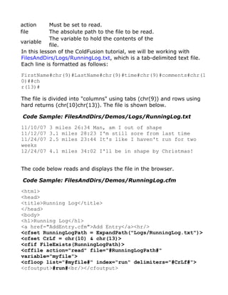 action      Must be set to read.
file        The absolute path to the file to be read.
            The variable to hold the contents of the
variable
            file.
In this lesson of the ColdFusion tutorial, we will be working with
FilesAndDirs/Logs/RunningLog.txt, which is a tab-delimited text file.
Each line is formatted as follows:

FirstName#chr(9)#LastName#chr(9)#time#chr(9)#comments#chr(1
0)##ch
r(13)#

The file is divided into "columns" using tabs (chr(9)) and rows using
hard returns (chr(10)chr(13)). The file is shown below.

Code Sample: FilesAndDirs/Demos/Logs/RunningLog.txt

11/10/07   3 miles 26:34 Man, am I out of shape
11/12/07   3.1 miles 28:23 I'm still sore from last time
11/24/07   2.5 miles 23:44 It's like I haven't run for two
weeks
12/24/07   4.1 miles 34:02 I'll be in shape by Christmas!


The code below reads and displays the file in the browser.

Code Sample: FilesAndDirs/Demos/RunningLog.cfm

<html>
<head>
<title>Running Log</title>
</head>
<body>
<h1>Running Log</h1>
<a href="AddEntry.cfm">Add Entry</a><hr/>
<cfset RunningLogPath = ExpandPath("Logs/RunningLog.txt")>
<cfset CrLf = chr(10) & chr(13)>
<cfif FileExists(RunningLogPath)>
<cffile action="read" file="#RunningLogPath#"
variable="myfile">
<cfloop list="#myfile#" index="run" delimiters="#CrLf#">
<cfoutput>#run#<br/></cfoutput>
 
