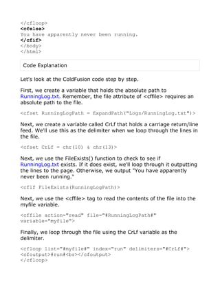 </cfloop>
<cfelse>
You have apparently never been running.
</cfif>
</body>
</html>

 Code Explanation

Let's look at the ColdFusion code step by step.

First, we create a variable that holds the absolute path to
RunningLog.txt. Remember, the file attribute of <cffile> requires an
absolute path to the file.

<cfset RunningLogPath = ExpandPath("Logs/RunningLog.txt")>

Next, we create a variable called CrLf that holds a carriage return/line
feed. We'll use this as the delimiter when we loop through the lines in
the file.

<cfset CrLf = chr(10) & chr(13)>

Next, we use the FileExists() function to check to see if
RunningLog.txt exists. If it does exist, we'll loop through it outputting
the lines to the page. Otherwise, we output "You have apparently
never been running."

<cfif FileExists(RunningLogPath)>

Next, we use the <cffile> tag to read the contents of the file into the
myfile variable.

<cffile action="read" file="#RunningLogPath#"
variable="myfile">

Finally, we loop through the file using the CrLf variable as the
delimiter.

<cfloop list="#myfile#" index="run" delimiters="#CrLf#">
<cfoutput>#run#<br></cfoutput>
</cfloop>
 