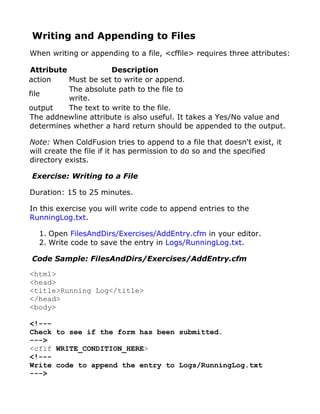 Writing and Appending to Files
When writing or appending to a file, <cffile> requires three attributes:

Attribute             Description
action    Must be set to write or append.
          The absolute path to the file to
file
          write.
output    The text to write to the file.
The addnewline attribute is also useful. It takes a Yes/No value and
determines whether a hard return should be appended to the output.

Note: When ColdFusion tries to append to a file that doesn't exist, it
will create the file if it has permission to do so and the specified
directory exists.

Exercise: Writing to a File

Duration: 15 to 25 minutes.

In this exercise you will write code to append entries to the
RunningLog.txt.

  1. Open FilesAndDirs/Exercises/AddEntry.cfm in your editor.
  2. Write code to save the entry in Logs/RunningLog.txt.

Code Sample: FilesAndDirs/Exercises/AddEntry.cfm

<html>
<head>
<title>Running Log</title>
</head>
<body>

<!---
Check to see if the form has been submitted.
--->
<cfif WRITE_CONDITION_HERE>
<!---
Write code to append the entry to Logs/RunningLog.txt
--->
 