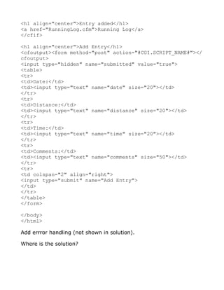 <h1 align="center">Entry added</h1>
<a href="RunningLog.cfm">Running Log</a>
</cfif>

<h1 align="center">Add Entry</h1>
<cfoutput><form method="post" action="#CGI.SCRIPT_NAME#"></
cfoutput>
<input type="hidden" name="submitted" value="true">
<table>
<tr>
<td>Date:</td>
<td><input type="text" name="date" size="20"></td>
</tr>
<tr>
<td>Distance:</td>
<td><input type="text" name="distance" size="20"></td>
</tr>
<tr>
<td>Time:</td>
<td><input type="text" name="time" size="20"></td>
</tr>
<tr>
<td>Comments:</td>
<td><input type="text" name="comments" size="50"></td>
</tr>
<tr>
<td colspan="2" align="right">
<input type="submit" name="Add Entry">
</td>
</tr>
</table>
</form>

</body>
</html>

Add errror handling (not shown in solution).

Where is the solution?
 