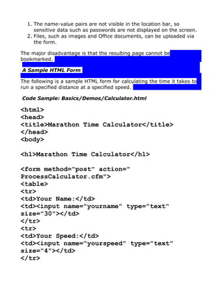 1. The name-value pairs are not visible in the location bar, so
     sensitive data such as passwords are not displayed on the screen.
  2. Files, such as images and Office documents, can be uploaded via
     the form.

The major disadvantage is that the resulting page cannot be
bookmarked.

A Sample HTML Form

The following is a sample HTML form for calculating the time it takes to
run a specified distance at a specified speed.

Code Sample: Basics/Demos/Calculator.html

<html>
<head>
<title>Marathon Time Calculator</title>
</head>
<body>

<h1>Marathon Time Calculator</h1>

<form method="post" action="
ProcessCalculator.cfm">
<table>
<tr>
<td>Your Name:</td>
<td><input name="yourname" type="text"
size="30"></td>
</tr>
<tr>
<td>Your Speed:</td>
<td><input name="yourspeed" type="text"
size="4"></td>
</tr>
 