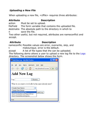 Uploading a New File

When uploading a new file, <cffile> requires three attributes:

Attribute                       Description
action       Must be set to upload.
fileField    The form variable that contains the uploaded file.
destinatio   The absolute path to the directory in which to
n            save the file.
Two other    useful, but not required, attributes are nameconflict and
accept.

  Attribute                      Description
nameconflic Possible values are error, overwrite, skip, and
t            makeunique. error is the default.
accept       A list of file types that the can be uploaded.
The following demo allows a user to upload a new log file to the Logs
directory. The screenshot below shows the form.
 