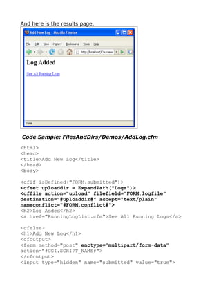 And here is the results page.




Code Sample: FilesAndDirs/Demos/AddLog.cfm

<html>
<head>
<title>Add New Log</title>
</head>
<body>

<cfif isDefined("FORM.submitted")>
<cfset uploaddir = ExpandPath("Logs")>
<cffile action="upload" filefield="FORM.logfile"
destination="#uploaddir#" accept="text/plain"
nameconflict="#FORM.conflict#">
<h2>Log Added</h2>
<a href="RunningLogList.cfm">See All Running Logs</a>

<cfelse>
<h1>Add New Log</h1>
<cfoutput>
<form method="post" enctype="multipart/form-data"
action="#CGI.SCRIPT_NAME#">
</cfoutput>
<input type="hidden" name="submitted" value="true">
 