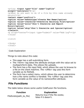<p>Log: <input type="file" name="logfile"
accept="text/plain"></p>
<p>What do you want to do if a file by this name already
exists?</p>
<select name="conflict">
<option value="makeunique">Create New Name</option>
<option value="overwrite">Overwrite Existing File</option>
<option value="error">Don't Overwrite and Report
Error</option>
<option value="skip">Don't Overwrite and Ignore</option>
</select>
<p align="center"><input type="submit" value="Add Log"></p>
</form>

</cfif>

</body>
</html>

 Code Explanation

Things to note about this code:

  • This page has a self-submitting form.
  • The <form> tag takes the attribute enctype with the value set to
    multipart/form-data. This allows file uploads.
  • The form has a file input field, which allows the user to browse to
    a file on the client machine. The <cffile> tag uses this form
    variable as its filefield.
  • The form has a select menu, which allows the user to determine
    how a file name conflict is handled. The <cffile> tag uses this
    form variable as the value of its nameconflict attribute.

File Functions
The table below shows some useful ColdFusion file functions.

          Function                      Explanation
                            Returns true if the file exists;
FileExists(path_to_file)
                            false if it doesn't.
 
