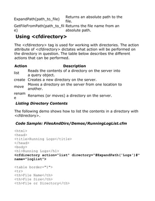 Returns an absolute path to the
ExpandPath(path_to_file)
                            file.
GetFileFromPath(path_to_fil Returns the file name from an
e)                          absolute path.
Using <cfdirectory>
The <cfdirectory> tag is used for working with directories. The action
attribute of <cfdirectory> dictates what action will be performed on
the directory in question. The table below describes the different
actions that can be performed.

Action                    Description
       Reads the contents of a directory on the server into
list
       a query object.
create Creates a new directory on the server.
       Moves a directory on the server from one location to
move
       another.
renam
       Renames (or moves) a directory on the server.
e
Listing Directory Contents

The following demo shows how to list the contents in a directory with
<cfdirectory>.

Code Sample: FilesAndDirs/Demos/RunningLogList.cfm

<html>
<head>
<title>Running Logs</title>
</head>
<body>
<h1>Running Logs</h1>
<cfdirectory action="list" directory="#ExpandPath('Logs')#"
name="loglist">

<table border="1">
<tr>
<th>File Name</th>
<th>File Size</th>
<th>File or Directory</th>
 
