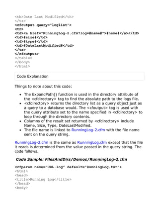 <th>Date Last Modified</th>
</tr>
<cfoutput query="loglist">
<tr>
<td><a href="RunningLog-2.cfm?log=#name#">#name#</a></td>
<td>#size#</td>
<td>#type#</td>
<td>#DateLastModified#</td>
</tr>
</cfoutput>
</table>
</body>
</html>

 Code Explanation

Things to note about this code:

  • The ExpandPath() function is used in the directory attribute of
    the <cfdirectory> tag to find the absolute path to the logs file.
  • <cfdirectory> returns the directory list as a query object just as
    a query to a database would. The <cfoutput> tag is used with
    the query attribute set to the name specified in <cfdirectory> to
    loop through the directory contents.
  • Columns of the result set returned by <cfdirectory> include
    Name, Size, Type, DateLastModified.
  • The file name is linked to RunningLog-2.cfm with the file name
    sent on the query string.

RunningLog-2.cfm is the same as RunningLog.cfm except that the file
it reads is determined from the value passed in the query string. The
code follows.

Code Sample: FilesAndDirs/Demos/RunningLog-2.cfm

<cfparam name="URL.log" default="RunningLog.txt">
<html>
<head>
<title>Running Log</title>
</head>
<body>
 
