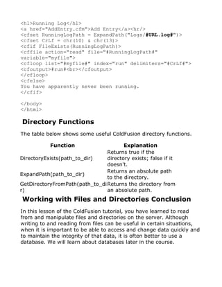 <h1>Running Log</h1>
<a href="AddEntry.cfm">Add Entry</a><hr/>
<cfset RunningLogPath = ExpandPath("Logs/#URL.log#")>
<cfset CrLf = chr(10) & chr(13)>
<cfif FileExists(RunningLogPath)>
<cffile action="read" file="#RunningLogPath#"
variable="myfile">
<cfloop list="#myfile#" index="run" delimiters="#CrLf#">
<cfoutput>#run#<br></cfoutput>
</cfloop>
<cfelse>
You have apparently never been running.
</cfif>

</body>
</html>

Directory Functions
The table below shows some useful ColdFusion directory functions.

           Function                    Explanation
                                Returns true if the
DirectoryExists(path_to_dir)    directory exists; false if it
                                doesn't.
                                Returns an absolute path
ExpandPath(path_to_dir)
                                to the directory.
GetDirectoryFromPath(path_to_di Returns the directory from
r)                              an absolute path.
Working with Files and Directories Conclusion
In this lesson of the ColdFusion tutorial, you have learned to read
from and manipulate files and directories on the server. Although
writing to and reading from files can be useful in certain situations,
when it is important to be able to access and change data quickly and
to maintain the integrity of that data, it is often better to use a
database. We will learn about databases later in the course.
 