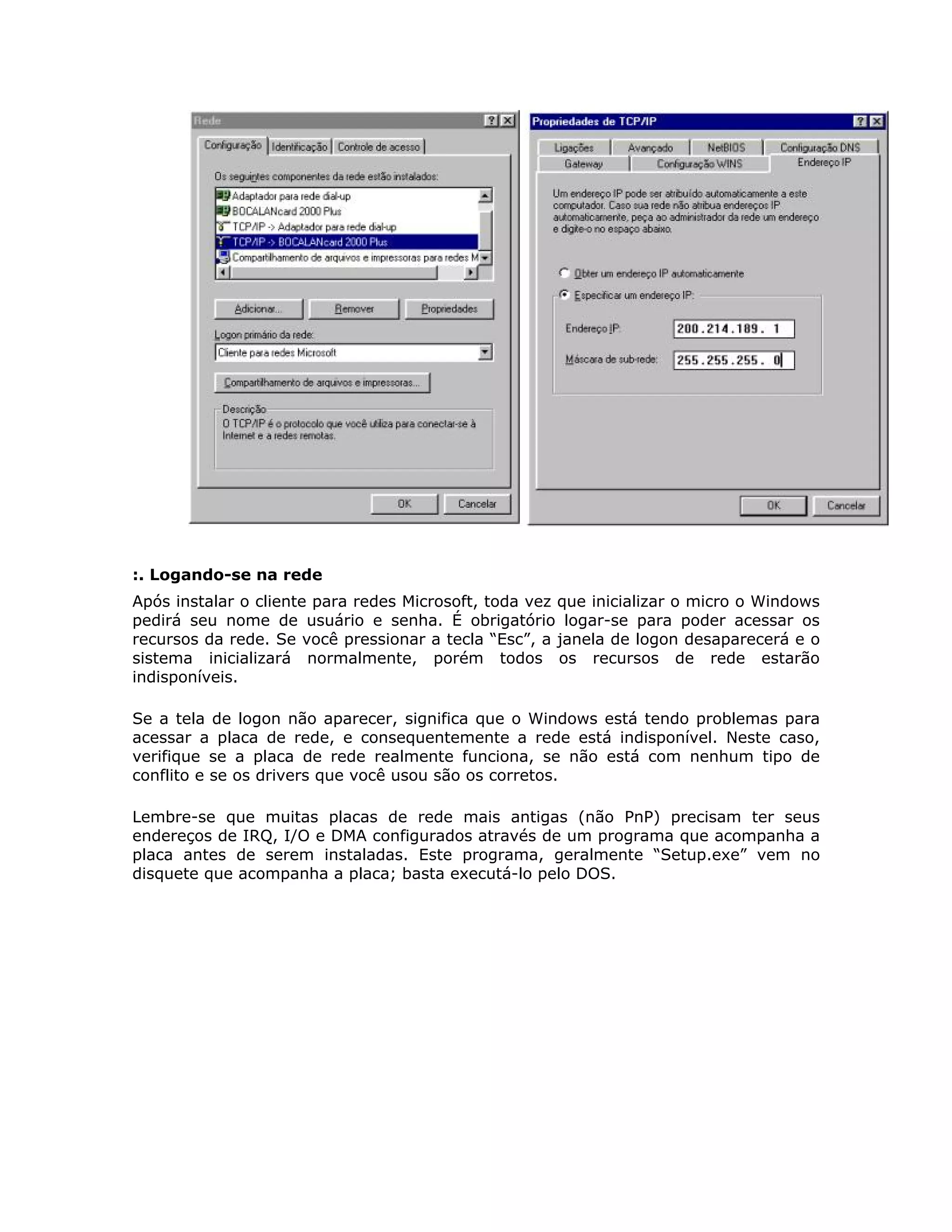 :. Logando-se na rede
Após instalar o cliente para redes Microsoft, toda vez que inicializar o micro o Windows
pedirá seu nome de usuário e senha. É obrigatório logar-se para poder acessar os
recursos da rede. Se você pressionar a tecla “Esc”, a janela de logon desaparecerá e o
sistema inicializará normalmente, porém todos os recursos de rede estarão
indisponíveis.

Se a tela de logon não aparecer, significa que o Windows está tendo problemas para
acessar a placa de rede, e consequentemente a rede está indisponível. Neste caso,
verifique se a placa de rede realmente funciona, se não está com nenhum tipo de
conflito e se os drivers que você usou são os corretos.

Lembre-se que muitas placas de rede mais antigas (não PnP) precisam ter seus
endereços de IRQ, I/O e DMA configurados através de um programa que acompanha a
placa antes de serem instaladas. Este programa, geralmente “Setup.exe” vem no
disquete que acompanha a placa; basta executá-lo pelo DOS.
 