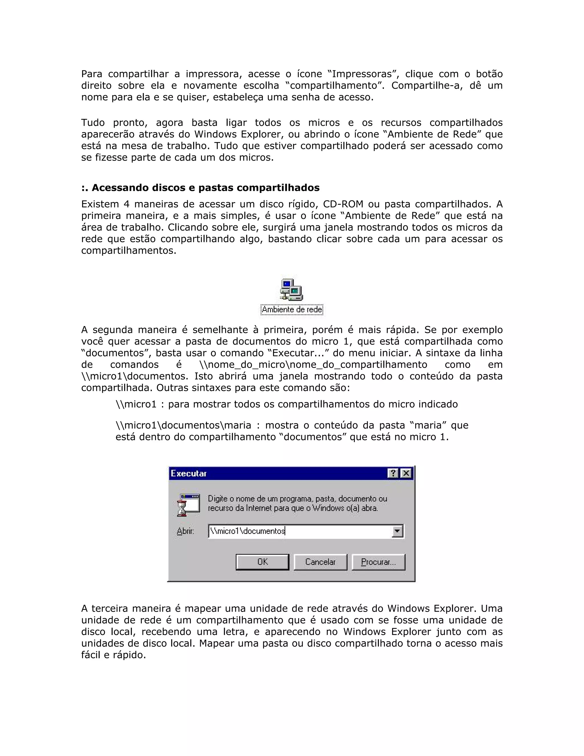 Para compartilhar a impressora, acesse o ícone “Impressoras”, clique com o botão
direito sobre ela e novamente escolha “compartilhamento”. Compartilhe-a, dê um
nome para ela e se quiser, estabeleça uma senha de acesso.

Tudo pronto, agora basta ligar todos os micros e os recursos compartilhados
aparecerão através do Windows Explorer, ou abrindo o ícone “Ambiente de Rede” que
está na mesa de trabalho. Tudo que estiver compartilhado poderá ser acessado como
se fizesse parte de cada um dos micros.


:. Acessando discos e pastas compartilhados
Existem 4 maneiras de acessar um disco rígido, CD-ROM ou pasta compartilhados. A
primeira maneira, e a mais simples, é usar o ícone “Ambiente de Rede” que está na
área de trabalho. Clicando sobre ele, surgirá uma janela mostrando todos os micros da
rede que estão compartilhando algo, bastando clicar sobre cada um para acessar os
compartilhamentos.




A segunda maneira é semelhante à primeira, porém é mais rápida. Se por exemplo
você quer acessar a pasta de documentos do micro 1, que está compartilhada como
“documentos”, basta usar o comando “Executar...” do menu iniciar. A sintaxe da linha
de    comandos     é    nome_do_micronome_do_compartilhamento        como     em
micro1documentos. Isto abrirá uma janela mostrando todo o conteúdo da pasta
compartilhada. Outras sintaxes para este comando são:
      micro1 : para mostrar todos os compartilhamentos do micro indicado

      micro1documentosmaria : mostra o conteúdo da pasta “maria” que
      está dentro do compartilhamento “documentos” que está no micro 1.




A terceira maneira é mapear uma unidade de rede através do Windows Explorer. Uma
unidade de rede é um compartilhamento que é usado com se fosse uma unidade de
disco local, recebendo uma letra, e aparecendo no Windows Explorer junto com as
unidades de disco local. Mapear uma pasta ou disco compartilhado torna o acesso mais
fácil e rápido.
 