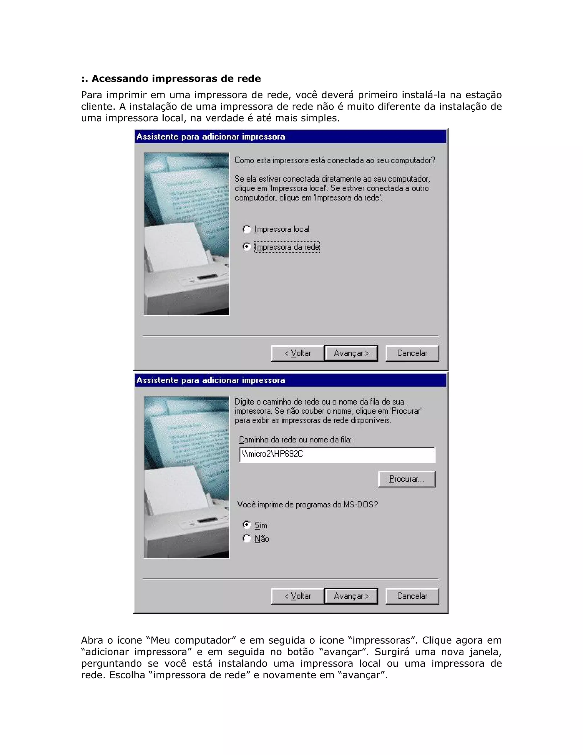 :. Acessando impressoras de rede
Para imprimir em uma impressora de rede, você deverá primeiro instalá-la na estação
cliente. A instalação de uma impressora de rede não é muito diferente da instalação de
uma impressora local, na verdade é até mais simples.




Abra o ícone “Meu computador” e em seguida o ícone “impressoras”. Clique agora em
“adicionar impressora” e em seguida no botão “avançar”. Surgirá uma nova janela,
perguntando se você está instalando uma impressora local ou uma impressora de
rede. Escolha “impressora de rede” e novamente em “avançar”.
 