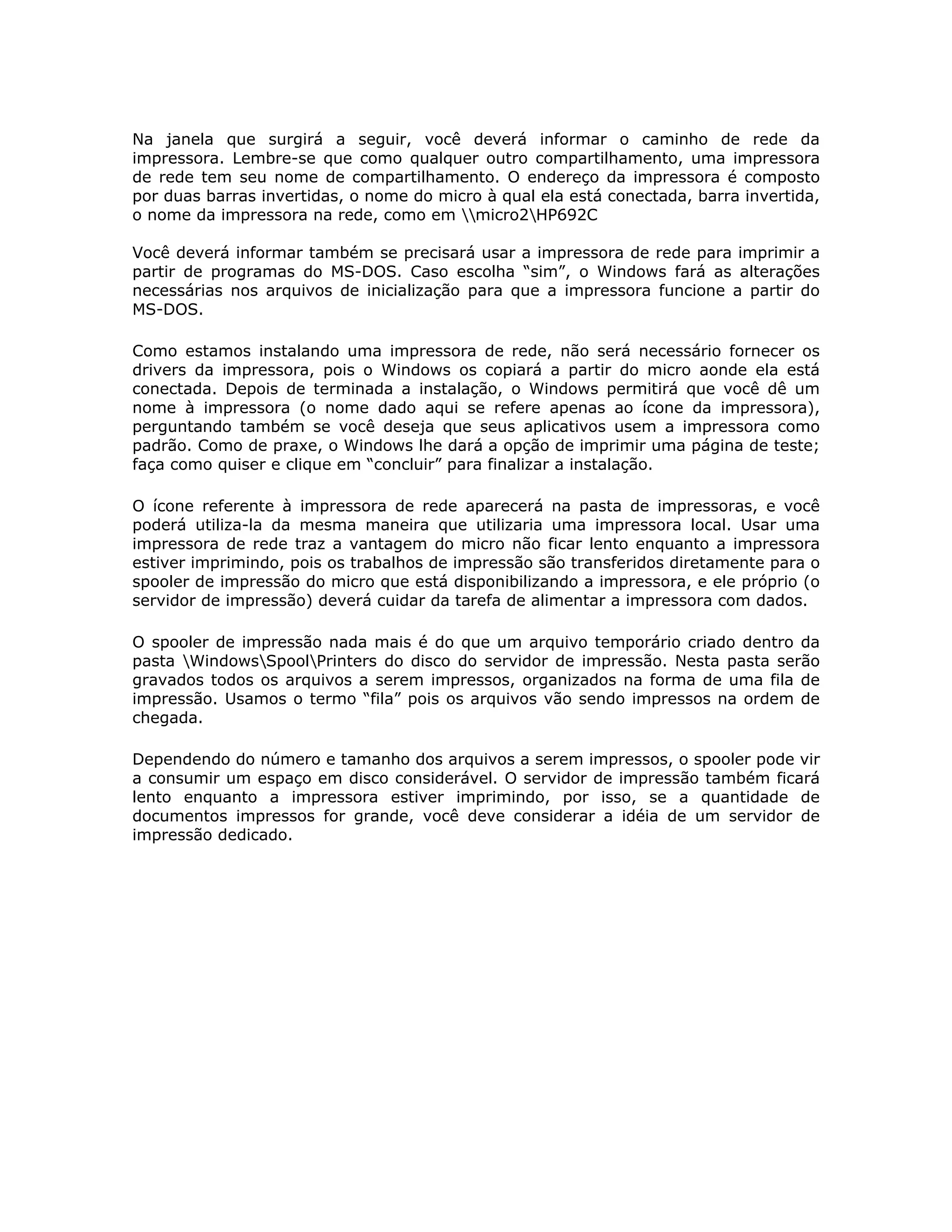 Na janela que surgirá a seguir, você deverá informar o caminho de rede da
impressora. Lembre-se que como qualquer outro compartilhamento, uma impressora
de rede tem seu nome de compartilhamento. O endereço da impressora é composto
por duas barras invertidas, o nome do micro à qual ela está conectada, barra invertida,
o nome da impressora na rede, como em micro2HP692C

Você deverá informar também se precisará usar a impressora de rede para imprimir a
partir de programas do MS-DOS. Caso escolha “sim”, o Windows fará as alterações
necessárias nos arquivos de inicialização para que a impressora funcione a partir do
MS-DOS.

Como estamos instalando uma impressora de rede, não será necessário fornecer os
drivers da impressora, pois o Windows os copiará a partir do micro aonde ela está
conectada. Depois de terminada a instalação, o Windows permitirá que você dê um
nome à impressora (o nome dado aqui se refere apenas ao ícone da impressora),
perguntando também se você deseja que seus aplicativos usem a impressora como
padrão. Como de praxe, o Windows lhe dará a opção de imprimir uma página de teste;
faça como quiser e clique em “concluir” para finalizar a instalação.

O ícone referente à impressora de rede aparecerá na pasta de impressoras, e você
poderá utiliza-la da mesma maneira que utilizaria uma impressora local. Usar uma
impressora de rede traz a vantagem do micro não ficar lento enquanto a impressora
estiver imprimindo, pois os trabalhos de impressão são transferidos diretamente para o
spooler de impressão do micro que está disponibilizando a impressora, e ele próprio (o
servidor de impressão) deverá cuidar da tarefa de alimentar a impressora com dados.

O spooler de impressão nada mais é do que um arquivo temporário criado dentro da
pasta WindowsSpoolPrinters do disco do servidor de impressão. Nesta pasta serão
gravados todos os arquivos a serem impressos, organizados na forma de uma fila de
impressão. Usamos o termo “fila” pois os arquivos vão sendo impressos na ordem de
chegada.

Dependendo do número e tamanho dos arquivos a serem impressos, o spooler pode vir
a consumir um espaço em disco considerável. O servidor de impressão também ficará
lento enquanto a impressora estiver imprimindo, por isso, se a quantidade de
documentos impressos for grande, você deve considerar a idéia de um servidor de
impressão dedicado.
 