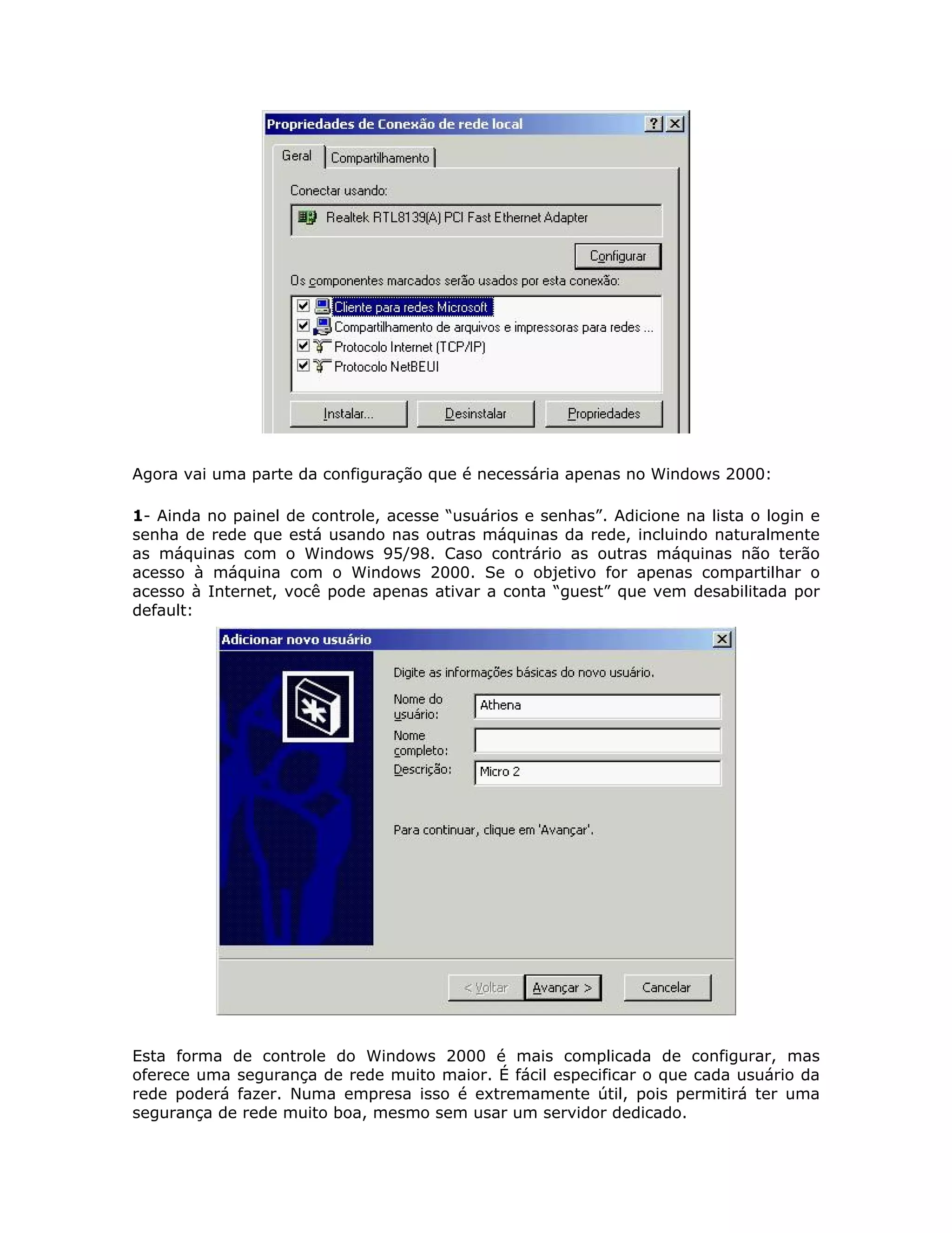 Agora vai uma parte da configuração que é necessária apenas no Windows 2000:

1- Ainda no painel de controle, acesse “usuários e senhas”. Adicione na lista o login e
senha de rede que está usando nas outras máquinas da rede, incluindo naturalmente
as máquinas com o Windows 95/98. Caso contrário as outras máquinas não terão
acesso à máquina com o Windows 2000. Se o objetivo for apenas compartilhar o
acesso à Internet, você pode apenas ativar a conta “guest” que vem desabilitada por
default:




Esta forma de controle do Windows 2000 é mais complicada de configurar, mas
oferece uma segurança de rede muito maior. É fácil especificar o que cada usuário da
rede poderá fazer. Numa empresa isso é extremamente útil, pois permitirá ter uma
segurança de rede muito boa, mesmo sem usar um servidor dedicado.
 