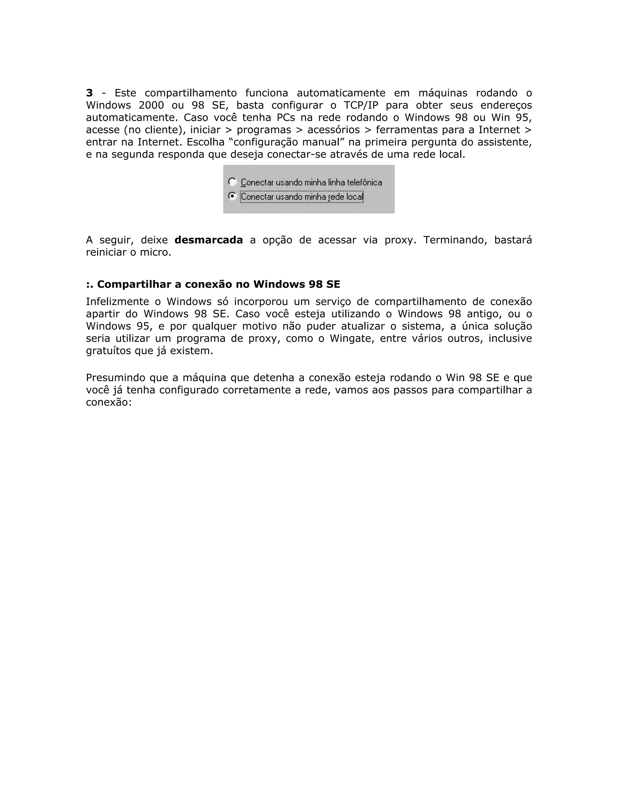 3 - Este compartilhamento funciona automaticamente em máquinas rodando o
Windows 2000 ou 98 SE, basta configurar o TCP/IP para obter seus endereços
automaticamente. Caso você tenha PCs na rede rodando o Windows 98 ou Win 95,
acesse (no cliente), iniciar > programas > acessórios > ferramentas para a Internet >
entrar na Internet. Escolha “configuração manual” na primeira pergunta do assistente,
e na segunda responda que deseja conectar-se através de uma rede local.




A seguir, deixe desmarcada a opção de acessar via proxy. Terminando, bastará
reiniciar o micro.


:. Compartilhar a conexão no Windows 98 SE
Infelizmente o Windows só incorporou um serviço de compartilhamento de conexão
apartir do Windows 98 SE. Caso você esteja utilizando o Windows 98 antigo, ou o
Windows 95, e por qualquer motivo não puder atualizar o sistema, a única solução
seria utilizar um programa de proxy, como o Wingate, entre vários outros, inclusive
gratuítos que já existem.

Presumindo que a máquina que detenha a conexão esteja rodando o Win 98 SE e que
você já tenha configurado corretamente a rede, vamos aos passos para compartilhar a
conexão:
 