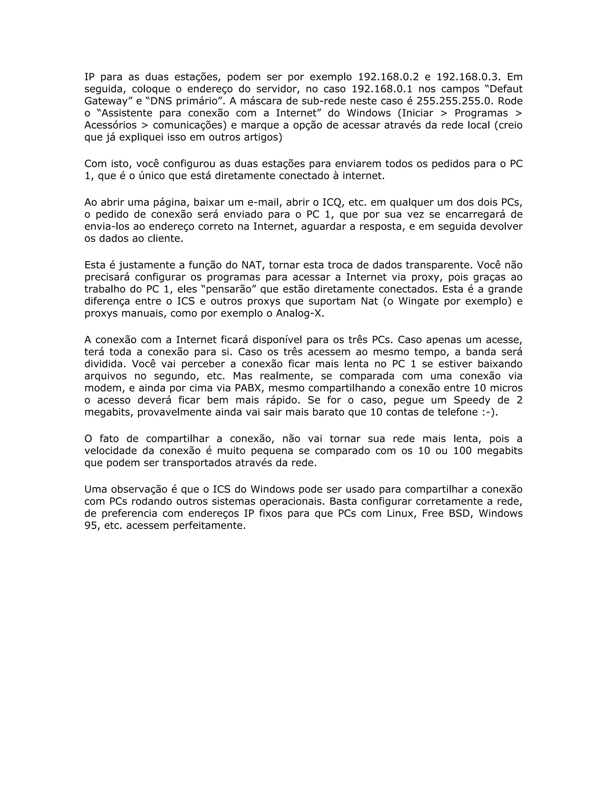 IP para as duas estações, podem ser por exemplo 192.168.0.2 e 192.168.0.3. Em
seguida, coloque o endereço do servidor, no caso 192.168.0.1 nos campos “Defaut
Gateway” e “DNS primário”. A máscara de sub-rede neste caso é 255.255.255.0. Rode
o “Assistente para conexão com a Internet” do Windows (Iniciar > Programas >
Acessórios > comunicações) e marque a opção de acessar através da rede local (creio
que já expliquei isso em outros artigos)

Com isto, você configurou as duas estações para enviarem todos os pedidos para o PC
1, que é o único que está diretamente conectado à internet.

Ao abrir uma página, baixar um e-mail, abrir o ICQ, etc. em qualquer um dos dois PCs,
o pedido de conexão será enviado para o PC 1, que por sua vez se encarregará de
envia-los ao endereço correto na Internet, aguardar a resposta, e em seguida devolver
os dados ao cliente.

Esta é justamente a função do NAT, tornar esta troca de dados transparente. Você não
precisará configurar os programas para acessar a Internet via proxy, pois graças ao
trabalho do PC 1, eles “pensarão” que estão diretamente conectados. Esta é a grande
diferença entre o ICS e outros proxys que suportam Nat (o Wingate por exemplo) e
proxys manuais, como por exemplo o Analog-X.

A conexão com a Internet ficará disponível para os três PCs. Caso apenas um acesse,
terá toda a conexão para si. Caso os três acessem ao mesmo tempo, a banda será
dividida. Você vai perceber a conexão ficar mais lenta no PC 1 se estiver baixando
arquivos no segundo, etc. Mas realmente, se comparada com uma conexão via
modem, e ainda por cima via PABX, mesmo compartilhando a conexão entre 10 micros
o acesso deverá ficar bem mais rápido. Se for o caso, pegue um Speedy de 2
megabits, provavelmente ainda vai sair mais barato que 10 contas de telefone :-).

O fato de compartilhar a conexão, não vai tornar sua rede mais lenta, pois a
velocidade da conexão é muito pequena se comparado com os 10 ou 100 megabits
que podem ser transportados através da rede.

Uma observação é que o ICS do Windows pode ser usado para compartilhar a conexão
com PCs rodando outros sistemas operacionais. Basta configurar corretamente a rede,
de preferencia com endereços IP fixos para que PCs com Linux, Free BSD, Windows
95, etc. acessem perfeitamente.
 