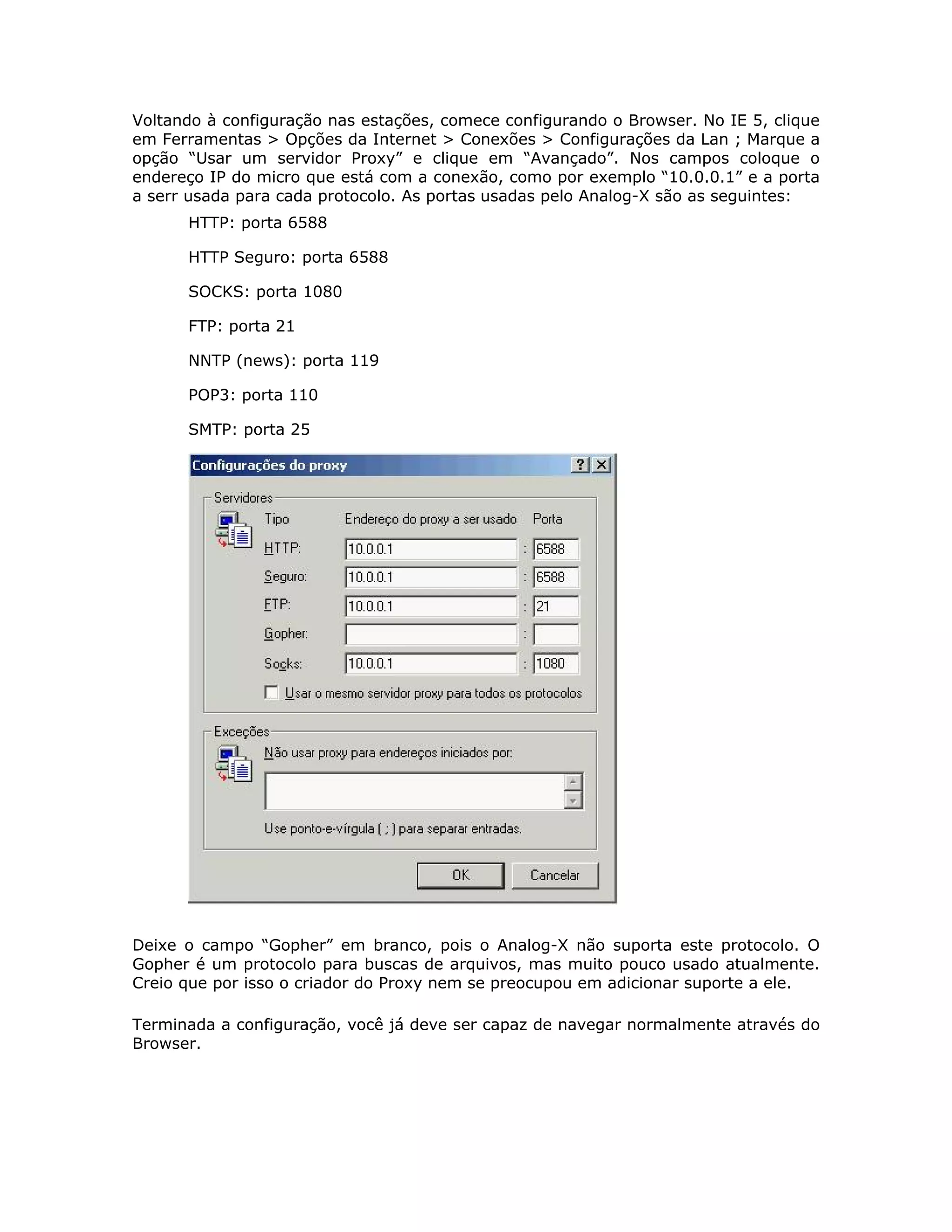 Voltando à configuração nas estações, comece configurando o Browser. No IE 5, clique
em Ferramentas > Opções da Internet > Conexões > Configurações da Lan ; Marque a
opção “Usar um servidor Proxy” e clique em “Avançado”. Nos campos coloque o
endereço IP do micro que está com a conexão, como por exemplo “10.0.0.1” e a porta
a serr usada para cada protocolo. As portas usadas pelo Analog-X são as seguintes:
      HTTP: porta 6588

      HTTP Seguro: porta 6588

      SOCKS: porta 1080

      FTP: porta 21

      NNTP (news): porta 119

      POP3: porta 110

      SMTP: porta 25




Deixe o campo “Gopher” em branco, pois o Analog-X não suporta este protocolo. O
Gopher é um protocolo para buscas de arquivos, mas muito pouco usado atualmente.
Creio que por isso o criador do Proxy nem se preocupou em adicionar suporte a ele.

Terminada a configuração, você já deve ser capaz de navegar normalmente através do
Browser.
 