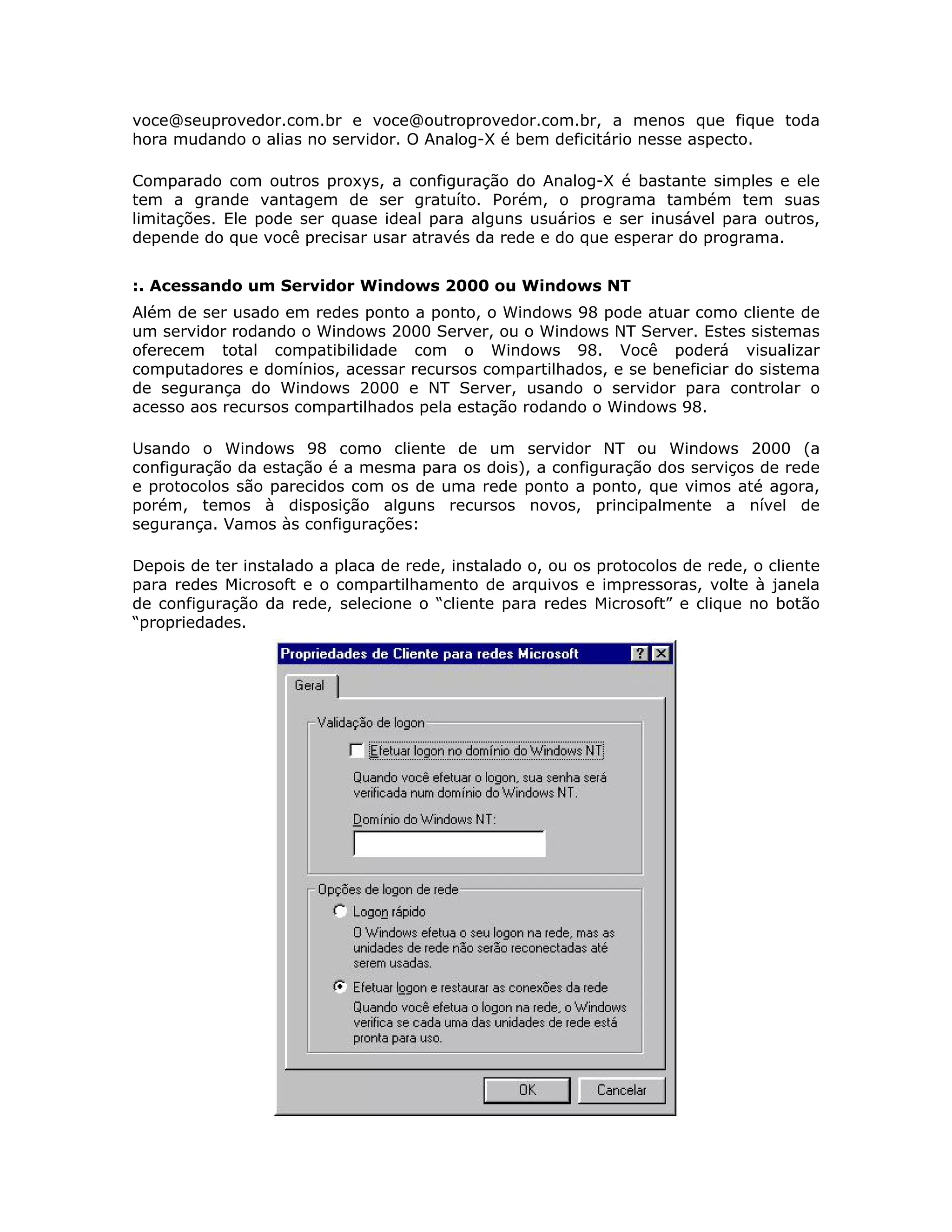 voce@seuprovedor.com.br e voce@outroprovedor.com.br, a menos que fique toda
hora mudando o alias no servidor. O Analog-X é bem deficitário nesse aspecto.

Comparado com outros proxys, a configuração do Analog-X é bastante simples e ele
tem a grande vantagem de ser gratuíto. Porém, o programa também tem suas
limitações. Ele pode ser quase ideal para alguns usuários e ser inusável para outros,
depende do que você precisar usar através da rede e do que esperar do programa.


:. Acessando um Servidor Windows 2000 ou Windows NT
Além de ser usado em redes ponto a ponto, o Windows 98 pode atuar como cliente de
um servidor rodando o Windows 2000 Server, ou o Windows NT Server. Estes sistemas
oferecem total compatibilidade com o Windows 98. Você poderá visualizar
computadores e domínios, acessar recursos compartilhados, e se beneficiar do sistema
de segurança do Windows 2000 e NT Server, usando o servidor para controlar o
acesso aos recursos compartilhados pela estação rodando o Windows 98.

Usando o Windows 98 como cliente de um servidor NT ou Windows 2000 (a
configuração da estação é a mesma para os dois), a configuração dos serviços de rede
e protocolos são parecidos com os de uma rede ponto a ponto, que vimos até agora,
porém, temos à disposição alguns recursos novos, principalmente a nível de
segurança. Vamos às configurações:

Depois de ter instalado a placa de rede, instalado o, ou os protocolos de rede, o cliente
para redes Microsoft e o compartilhamento de arquivos e impressoras, volte à janela
de configuração da rede, selecione o “cliente para redes Microsoft” e clique no botão
“propriedades.
 
