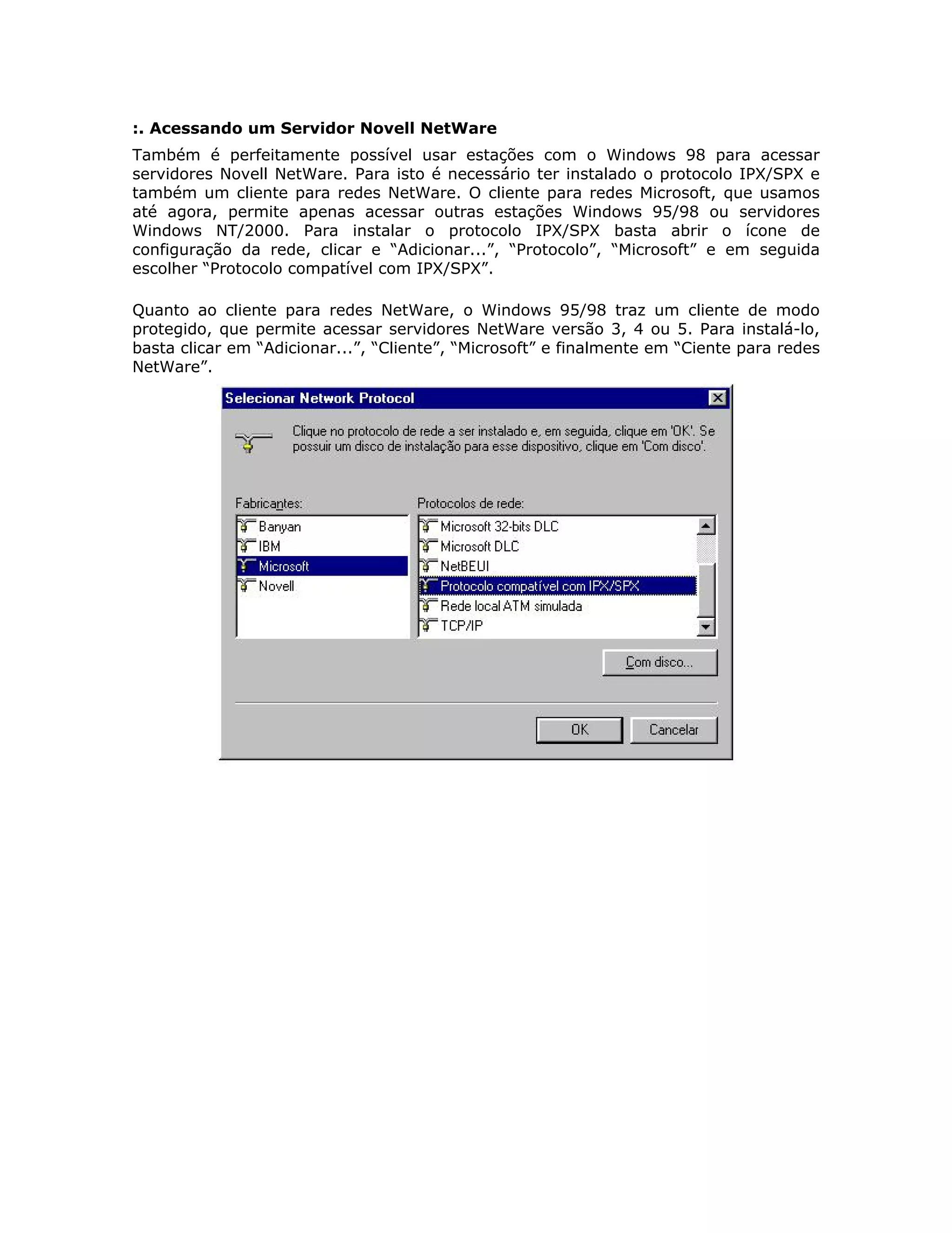 :. Acessando um Servidor Novell NetWare
Também é perfeitamente possível usar estações com o Windows 98 para acessar
servidores Novell NetWare. Para isto é necessário ter instalado o protocolo IPX/SPX e
também um cliente para redes NetWare. O cliente para redes Microsoft, que usamos
até agora, permite apenas acessar outras estações Windows 95/98 ou servidores
Windows NT/2000. Para instalar o protocolo IPX/SPX basta abrir o ícone de
configuração da rede, clicar e “Adicionar...”, “Protocolo”, “Microsoft” e em seguida
escolher “Protocolo compatível com IPX/SPX”.

Quanto ao cliente para redes NetWare, o Windows 95/98 traz um cliente de modo
protegido, que permite acessar servidores NetWare versão 3, 4 ou 5. Para instalá-lo,
basta clicar em “Adicionar...”, “Cliente”, “Microsoft” e finalmente em “Ciente para redes
NetWare”.
 