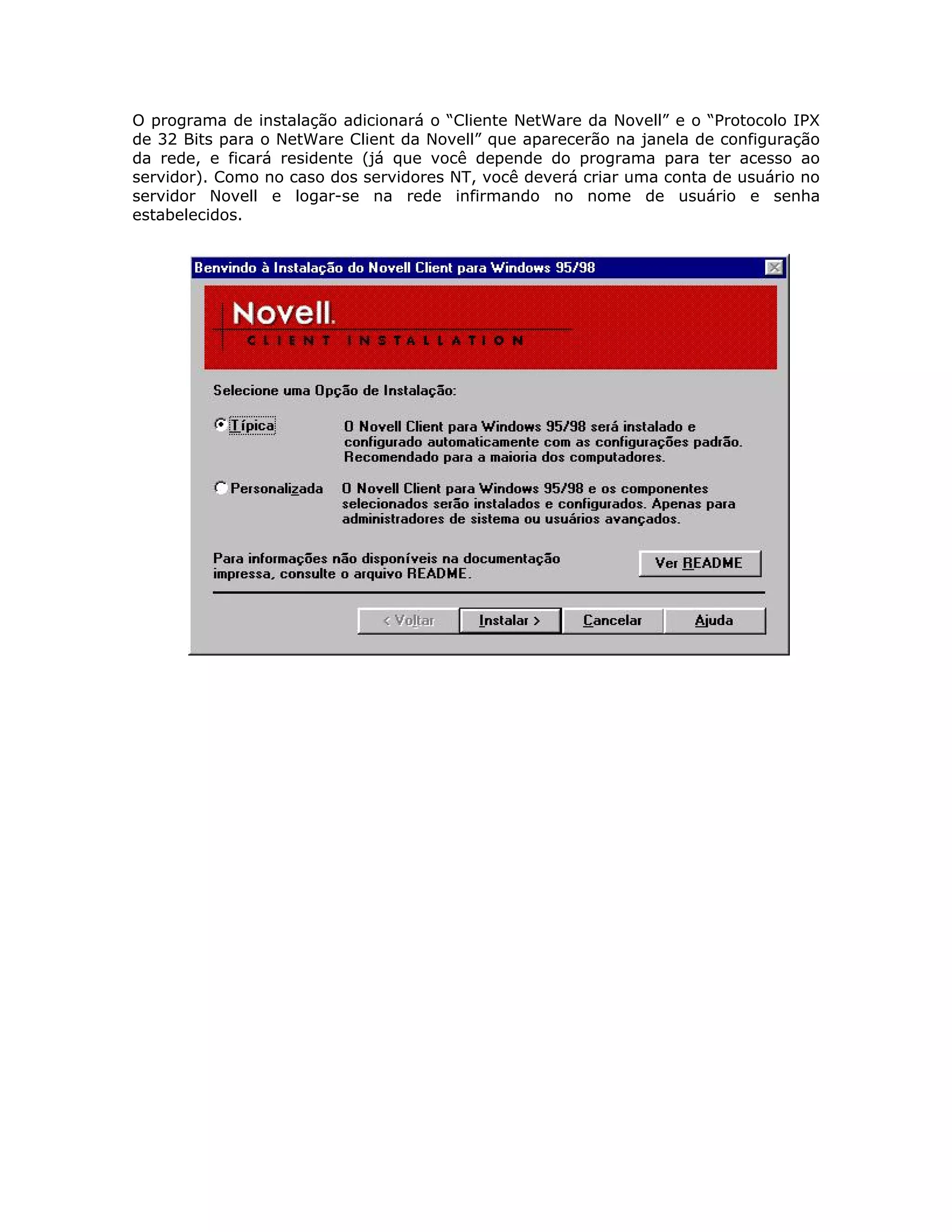 O programa de instalação adicionará o “Cliente NetWare da Novell” e o “Protocolo IPX
de 32 Bits para o NetWare Client da Novell” que aparecerão na janela de configuração
da rede, e ficará residente (já que você depende do programa para ter acesso ao
servidor). Como no caso dos servidores NT, você deverá criar uma conta de usuário no
servidor Novell e logar-se na rede infirmando no nome de usuário e senha
estabelecidos.
 