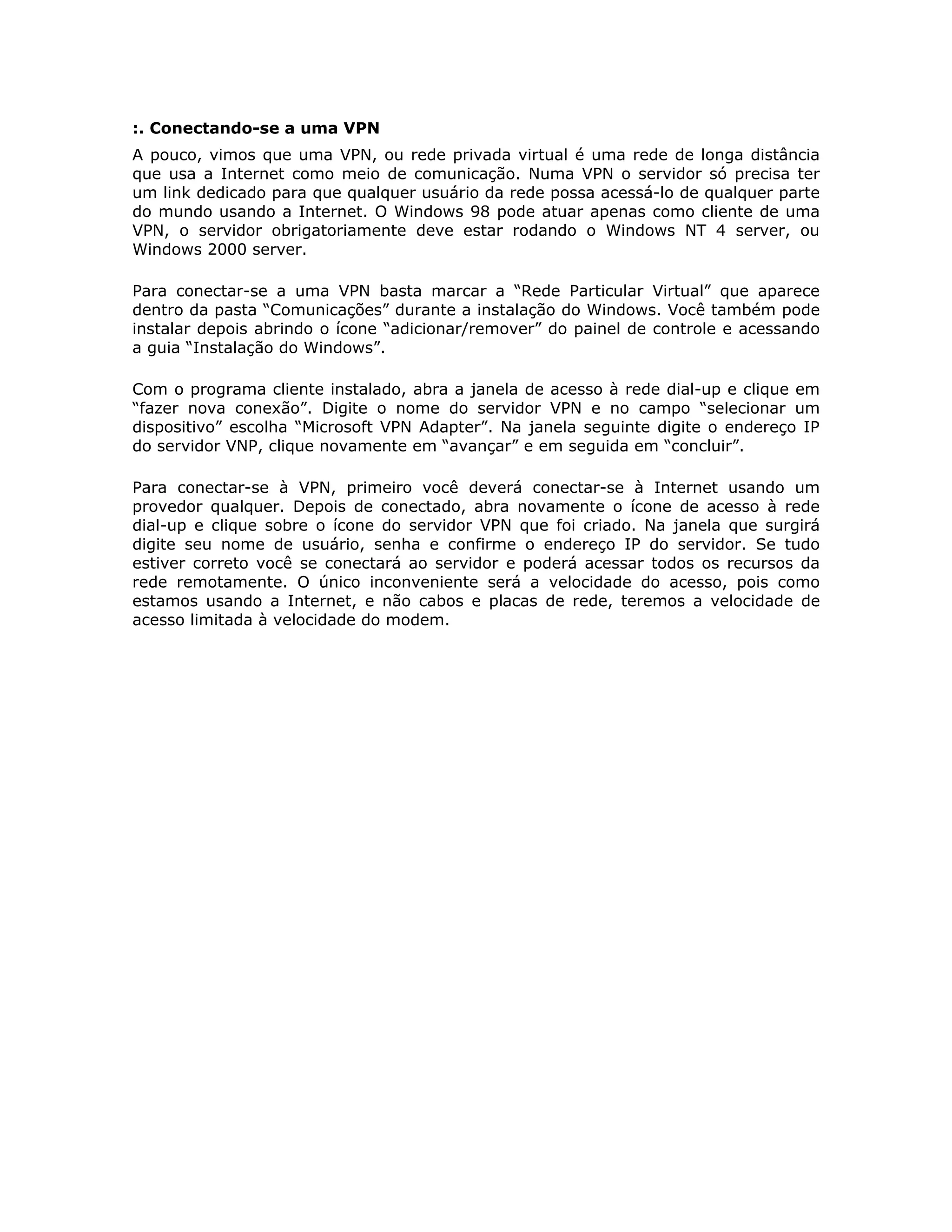 :. Conectando-se a uma VPN
A pouco, vimos que uma VPN, ou rede privada virtual é uma rede de longa distância
que usa a Internet como meio de comunicação. Numa VPN o servidor só precisa ter
um link dedicado para que qualquer usuário da rede possa acessá-lo de qualquer parte
do mundo usando a Internet. O Windows 98 pode atuar apenas como cliente de uma
VPN, o servidor obrigatoriamente deve estar rodando o Windows NT 4 server, ou
Windows 2000 server.

Para conectar-se a uma VPN basta marcar a “Rede Particular Virtual” que aparece
dentro da pasta “Comunicações” durante a instalação do Windows. Você também pode
instalar depois abrindo o ícone “adicionar/remover” do painel de controle e acessando
a guia “Instalação do Windows”.

Com o programa cliente instalado, abra a janela de acesso à rede dial-up e clique em
“fazer nova conexão”. Digite o nome do servidor VPN e no campo “selecionar um
dispositivo” escolha “Microsoft VPN Adapter”. Na janela seguinte digite o endereço IP
do servidor VNP, clique novamente em “avançar” e em seguida em “concluir”.

Para conectar-se à VPN, primeiro você deverá conectar-se à Internet usando um
provedor qualquer. Depois de conectado, abra novamente o ícone de acesso à rede
dial-up e clique sobre o ícone do servidor VPN que foi criado. Na janela que surgirá
digite seu nome de usuário, senha e confirme o endereço IP do servidor. Se tudo
estiver correto você se conectará ao servidor e poderá acessar todos os recursos da
rede remotamente. O único inconveniente será a velocidade do acesso, pois como
estamos usando a Internet, e não cabos e placas de rede, teremos a velocidade de
acesso limitada à velocidade do modem.
 