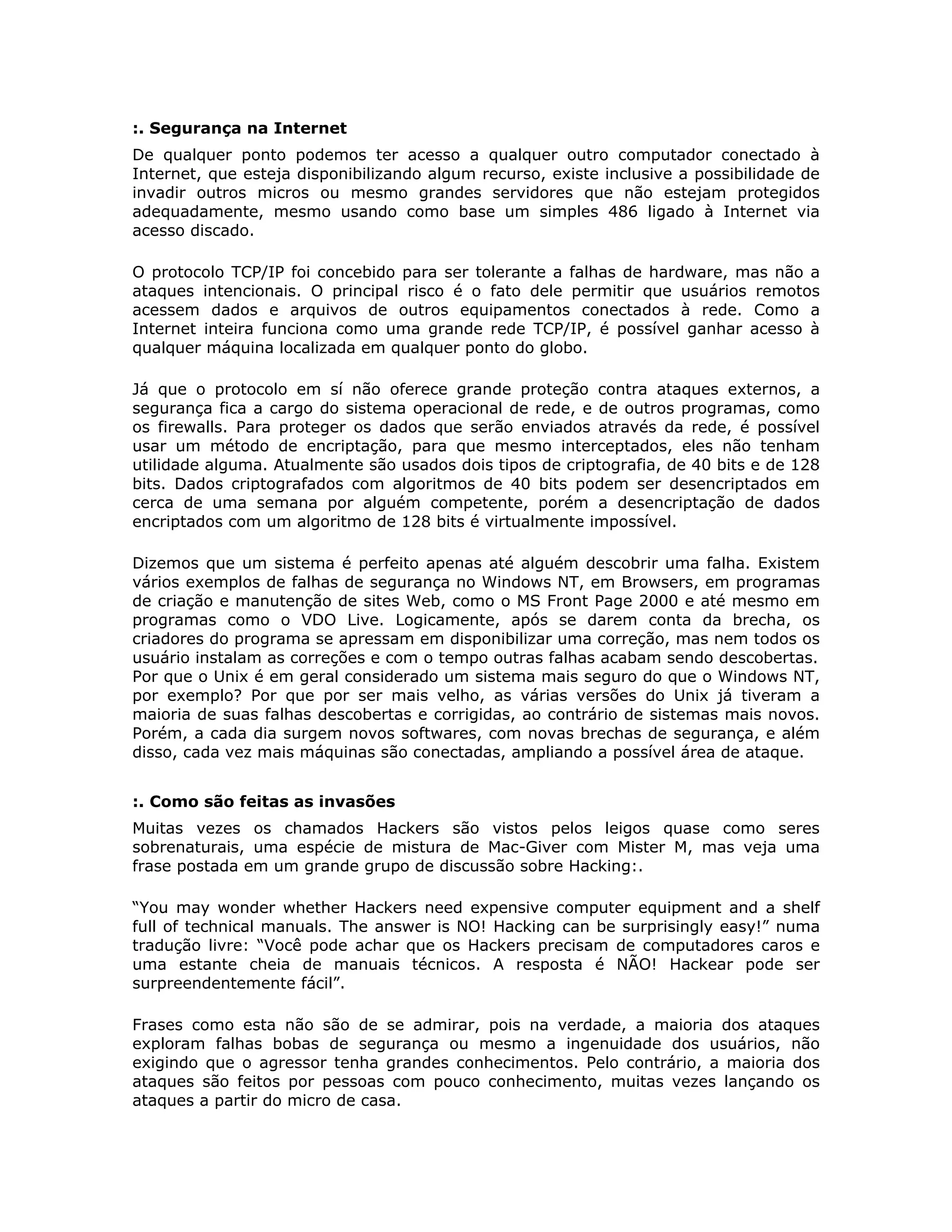 :. Segurança na Internet
De qualquer ponto podemos ter acesso a qualquer outro computador conectado à
Internet, que esteja disponibilizando algum recurso, existe inclusive a possibilidade de
invadir outros micros ou mesmo grandes servidores que não estejam protegidos
adequadamente, mesmo usando como base um simples 486 ligado à Internet via
acesso discado.

O protocolo TCP/IP foi concebido para ser tolerante a falhas de hardware, mas não a
ataques intencionais. O principal risco é o fato dele permitir que usuários remotos
acessem dados e arquivos de outros equipamentos conectados à rede. Como a
Internet inteira funciona como uma grande rede TCP/IP, é possível ganhar acesso à
qualquer máquina localizada em qualquer ponto do globo.

Já que o protocolo em sí não oferece grande proteção contra ataques externos, a
segurança fica a cargo do sistema operacional de rede, e de outros programas, como
os firewalls. Para proteger os dados que serão enviados através da rede, é possível
usar um método de encriptação, para que mesmo interceptados, eles não tenham
utilidade alguma. Atualmente são usados dois tipos de criptografia, de 40 bits e de 128
bits. Dados criptografados com algoritmos de 40 bits podem ser desencriptados em
cerca de uma semana por alguém competente, porém a desencriptação de dados
encriptados com um algoritmo de 128 bits é virtualmente impossível.

Dizemos que um sistema é perfeito apenas até alguém descobrir uma falha. Existem
vários exemplos de falhas de segurança no Windows NT, em Browsers, em programas
de criação e manutenção de sites Web, como o MS Front Page 2000 e até mesmo em
programas como o VDO Live. Logicamente, após se darem conta da brecha, os
criadores do programa se apressam em disponibilizar uma correção, mas nem todos os
usuário instalam as correções e com o tempo outras falhas acabam sendo descobertas.
Por que o Unix é em geral considerado um sistema mais seguro do que o Windows NT,
por exemplo? Por que por ser mais velho, as várias versões do Unix já tiveram a
maioria de suas falhas descobertas e corrigidas, ao contrário de sistemas mais novos.
Porém, a cada dia surgem novos softwares, com novas brechas de segurança, e além
disso, cada vez mais máquinas são conectadas, ampliando a possível área de ataque.


:. Como são feitas as invasões
Muitas vezes os chamados Hackers são vistos pelos leigos quase como seres
sobrenaturais, uma espécie de mistura de Mac-Giver com Mister M, mas veja uma
frase postada em um grande grupo de discussão sobre Hacking:.

“You may wonder whether Hackers need expensive computer equipment and a shelf
full of technical manuals. The answer is NO! Hacking can be surprisingly easy!” numa
tradução livre: “Você pode achar que os Hackers precisam de computadores caros e
uma estante cheia de manuais técnicos. A resposta é NÃO! Hackear pode ser
surpreendentemente fácil”.

Frases como esta não são de se admirar, pois na verdade, a maioria dos ataques
exploram falhas bobas de segurança ou mesmo a ingenuidade dos usuários, não
exigindo que o agressor tenha grandes conhecimentos. Pelo contrário, a maioria dos
ataques são feitos por pessoas com pouco conhecimento, muitas vezes lançando os
ataques a partir do micro de casa.
 