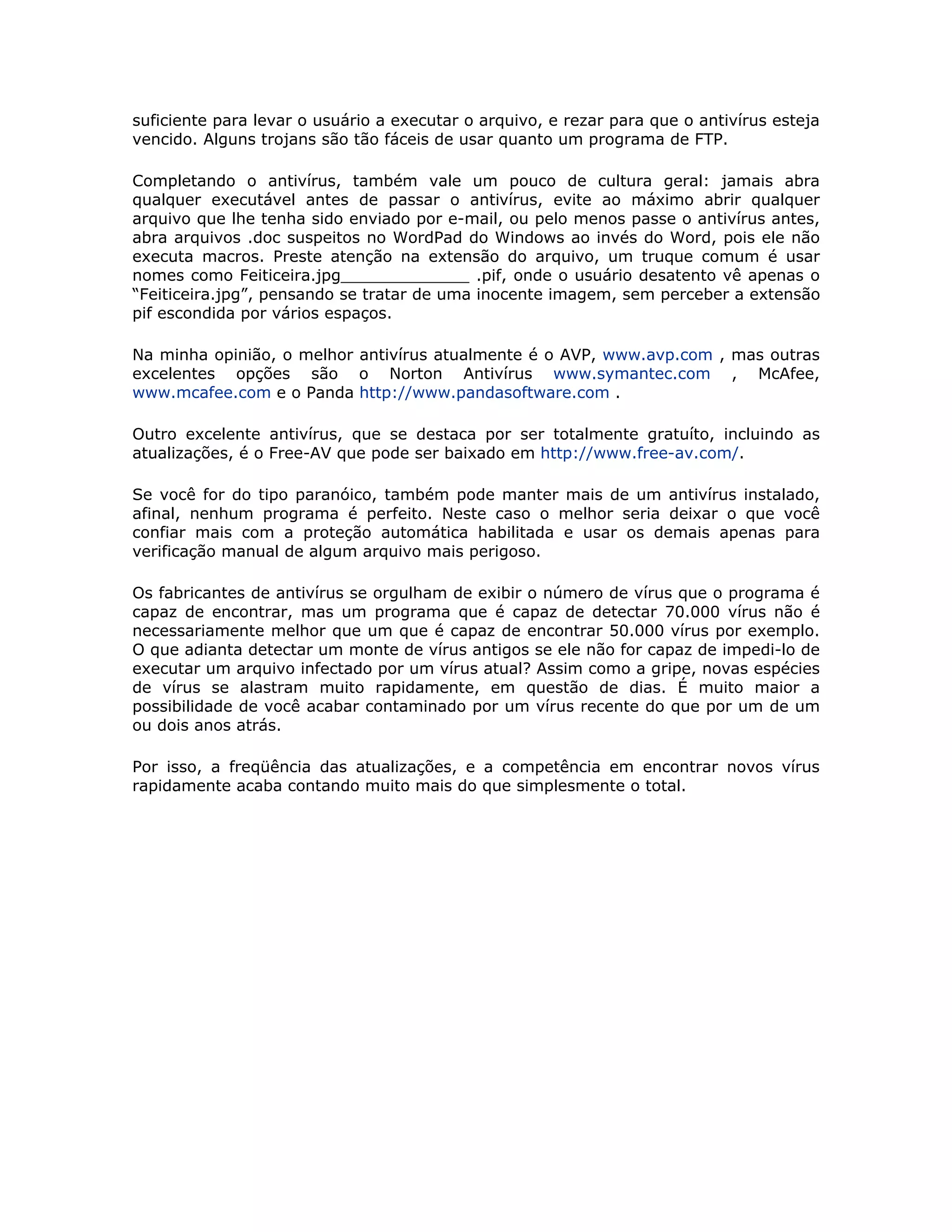 suficiente para levar o usuário a executar o arquivo, e rezar para que o antivírus esteja
vencido. Alguns trojans são tão fáceis de usar quanto um programa de FTP.

Completando o antivírus, também vale um pouco de cultura geral: jamais abra
qualquer executável antes de passar o antivírus, evite ao máximo abrir qualquer
arquivo que lhe tenha sido enviado por e-mail, ou pelo menos passe o antivírus antes,
abra arquivos .doc suspeitos no WordPad do Windows ao invés do Word, pois ele não
executa macros. Preste atenção na extensão do arquivo, um truque comum é usar
nomes como Feiticeira.jpg_____________ .pif, onde o usuário desatento vê apenas o
“Feiticeira.jpg”, pensando se tratar de uma inocente imagem, sem perceber a extensão
pif escondida por vários espaços.

Na minha opinião, o melhor antivírus atualmente é o AVP, www.avp.com , mas outras
excelentes opções são o Norton Antivírus www.symantec.com , McAfee,
www.mcafee.com e o Panda http://www.pandasoftware.com .

Outro excelente antivírus, que se destaca por ser totalmente gratuíto, incluindo as
atualizações, é o Free-AV que pode ser baixado em http://www.free-av.com/.

Se você for do tipo paranóico, também pode manter mais de um antivírus instalado,
afinal, nenhum programa é perfeito. Neste caso o melhor seria deixar o que você
confiar mais com a proteção automática habilitada e usar os demais apenas para
verificação manual de algum arquivo mais perigoso.

Os fabricantes de antivírus se orgulham de exibir o número de vírus que o programa é
capaz de encontrar, mas um programa que é capaz de detectar 70.000 vírus não é
necessariamente melhor que um que é capaz de encontrar 50.000 vírus por exemplo.
O que adianta detectar um monte de vírus antigos se ele não for capaz de impedi-lo de
executar um arquivo infectado por um vírus atual? Assim como a gripe, novas espécies
de vírus se alastram muito rapidamente, em questão de dias. É muito maior a
possibilidade de você acabar contaminado por um vírus recente do que por um de um
ou dois anos atrás.

Por isso, a freqüência das atualizações, e a competência em encontrar novos vírus
rapidamente acaba contando muito mais do que simplesmente o total.
 