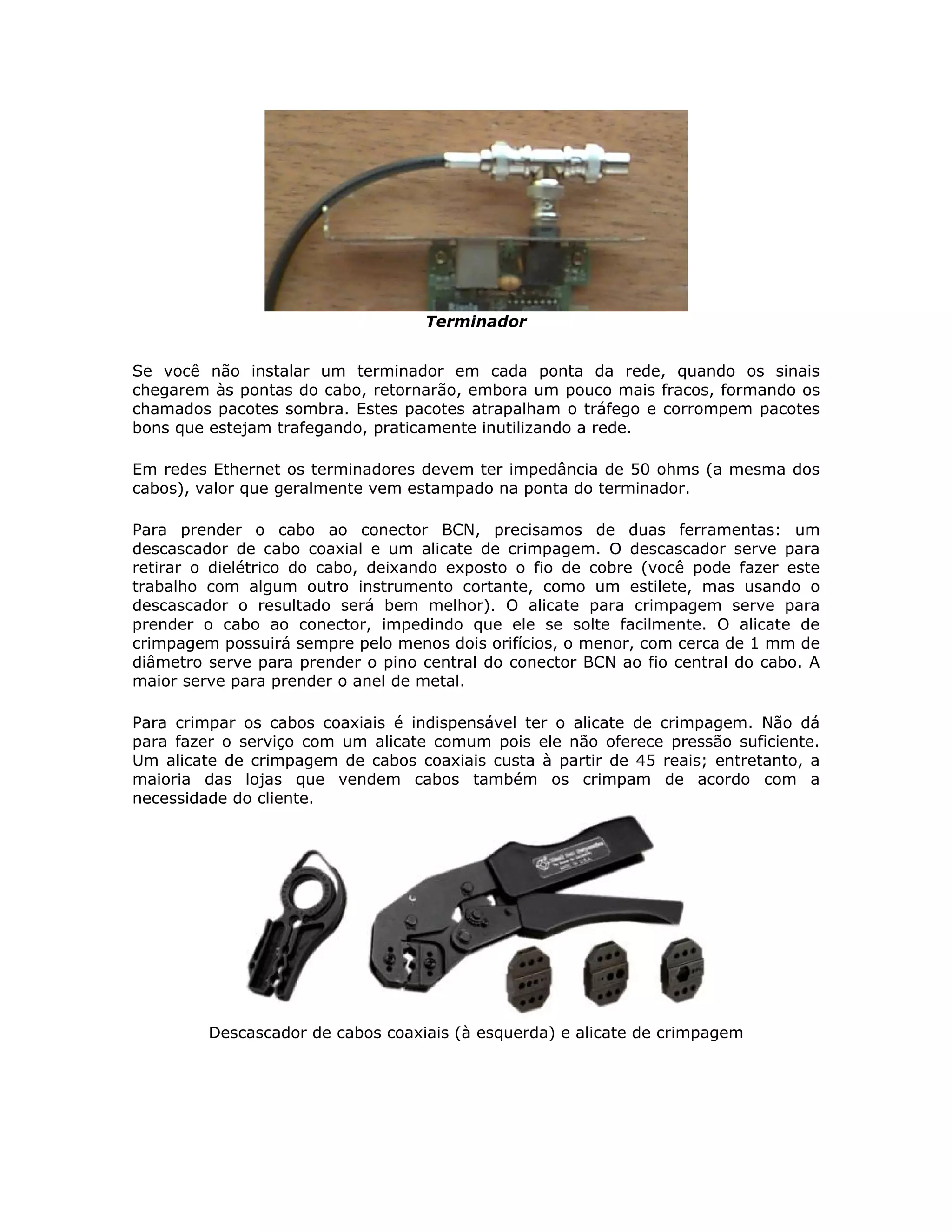 Terminador


Se você não instalar um terminador em cada ponta da rede, quando os sinais
chegarem às pontas do cabo, retornarão, embora um pouco mais fracos, formando os
chamados pacotes sombra. Estes pacotes atrapalham o tráfego e corrompem pacotes
bons que estejam trafegando, praticamente inutilizando a rede.

Em redes Ethernet os terminadores devem ter impedância de 50 ohms (a mesma dos
cabos), valor que geralmente vem estampado na ponta do terminador.

Para prender o cabo ao conector BCN, precisamos de duas ferramentas: um
descascador de cabo coaxial e um alicate de crimpagem. O descascador serve para
retirar o dielétrico do cabo, deixando exposto o fio de cobre (você pode fazer este
trabalho com algum outro instrumento cortante, como um estilete, mas usando o
descascador o resultado será bem melhor). O alicate para crimpagem serve para
prender o cabo ao conector, impedindo que ele se solte facilmente. O alicate de
crimpagem possuirá sempre pelo menos dois orifícios, o menor, com cerca de 1 mm de
diâmetro serve para prender o pino central do conector BCN ao fio central do cabo. A
maior serve para prender o anel de metal.

Para crimpar os cabos coaxiais é indispensável ter o alicate de crimpagem. Não dá
para fazer o serviço com um alicate comum pois ele não oferece pressão suficiente.
Um alicate de crimpagem de cabos coaxiais custa à partir de 45 reais; entretanto, a
maioria das lojas que vendem cabos também os crimpam de acordo com a
necessidade do cliente.




         Descascador de cabos coaxiais (à esquerda) e alicate de crimpagem
 