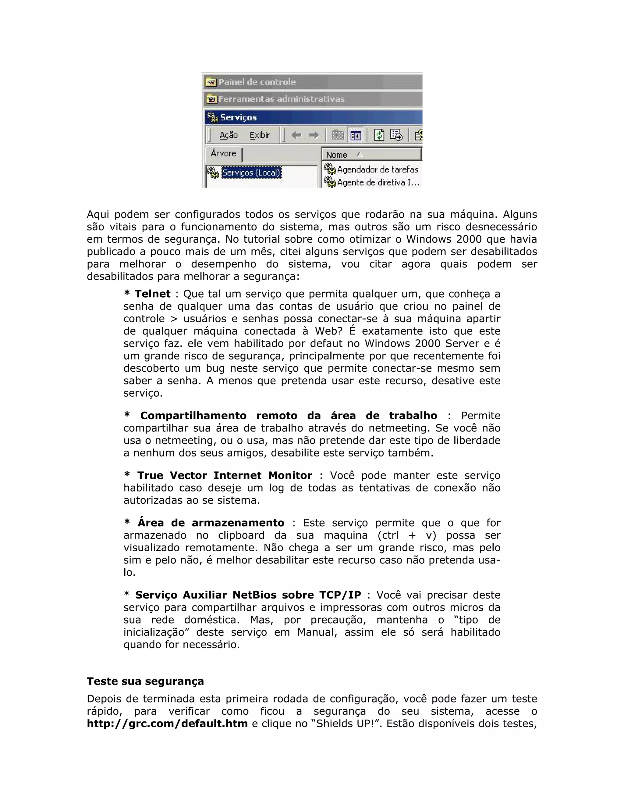 Aqui podem ser configurados todos os serviços que rodarão na sua máquina. Alguns
são vitais para o funcionamento do sistema, mas outros são um risco desnecessário
em termos de segurança. No tutorial sobre como otimizar o Windows 2000 que havia
publicado a pouco mais de um mês, citei alguns serviços que podem ser desabilitados
para melhorar o desempenho do sistema, vou citar agora quais podem ser
desabilitados para melhorar a segurança:
      * Telnet : Que tal um serviço que permita qualquer um, que conheça a
      senha de qualquer uma das contas de usuário que criou no painel de
      controle > usuários e senhas possa conectar-se à sua máquina apartir
      de qualquer máquina conectada à Web? É exatamente isto que este
      serviço faz. ele vem habilitado por defaut no Windows 2000 Server e é
      um grande risco de segurança, principalmente por que recentemente foi
      descoberto um bug neste serviço que permite conectar-se mesmo sem
      saber a senha. A menos que pretenda usar este recurso, desative este
      serviço.

      * Compartilhamento remoto da área de trabalho : Permite
      compartilhar sua área de trabalho através do netmeeting. Se você não
      usa o netmeeting, ou o usa, mas não pretende dar este tipo de liberdade
      a nenhum dos seus amigos, desabilite este serviço também.

      * True Vector Internet Monitor : Você pode manter este serviço
      habilitado caso deseje um log de todas as tentativas de conexão não
      autorizadas ao se sistema.

      * Área de armazenamento : Este serviço permite que o que for
      armazenado no clipboard da sua maquina (ctrl + v) possa ser
      visualizado remotamente. Não chega a ser um grande risco, mas pelo
      sim e pelo não, é melhor desabilitar este recurso caso não pretenda usa-
      lo.

      * Serviço Auxiliar NetBios sobre TCP/IP : Você vai precisar deste
      serviço para compartilhar arquivos e impressoras com outros micros da
      sua rede doméstica. Mas, por precaução, mantenha o “tipo de
      inicialização” deste serviço em Manual, assim ele só será habilitado
      quando for necessário.


Teste sua segurança
Depois de terminada esta primeira rodada de configuração, você pode fazer um teste
rápido, para verificar como ficou a segurança do seu sistema, acesse o
http://grc.com/default.htm e clique no “Shields UP!”. Estão disponíveis dois testes,
 