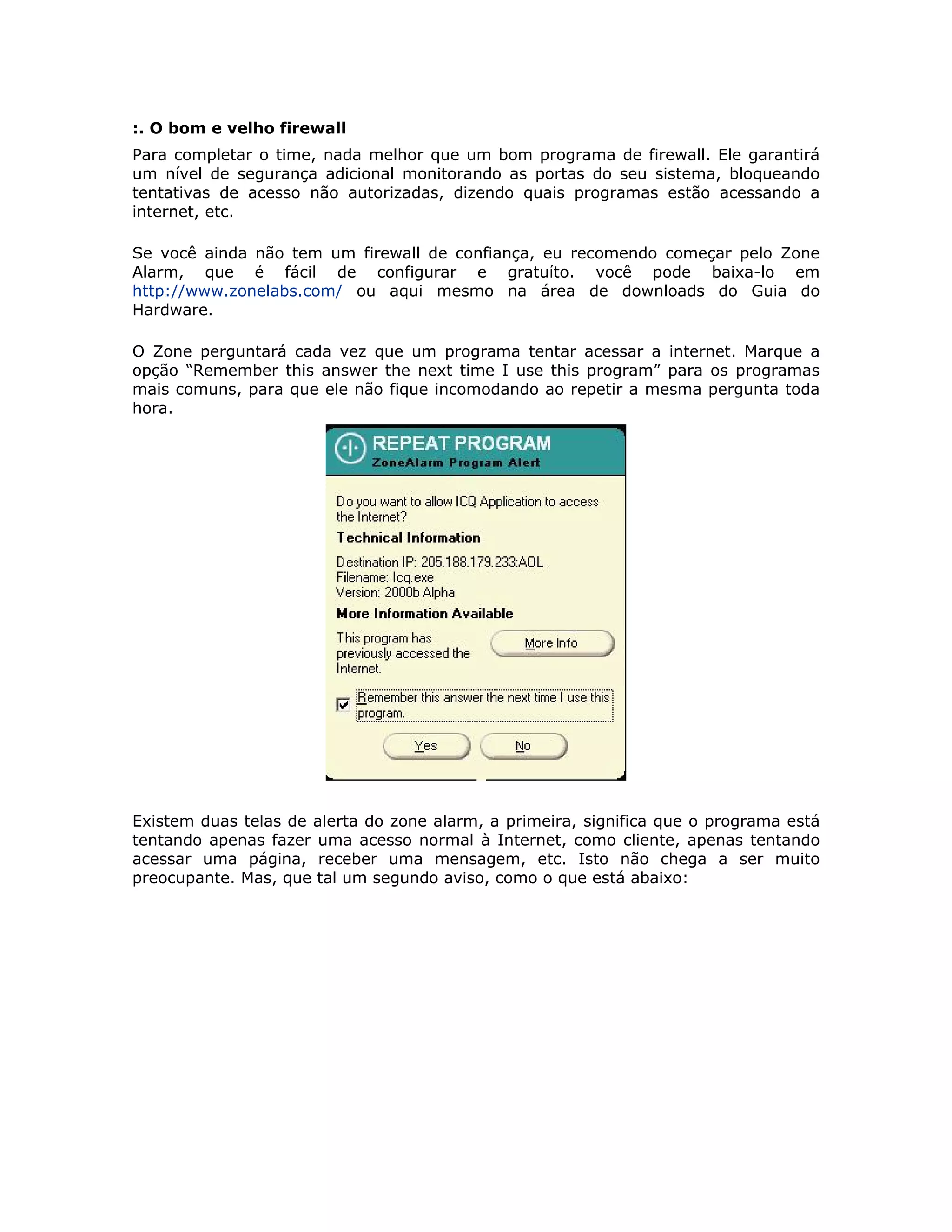 :. O bom e velho firewall
Para completar o time, nada melhor que um bom programa de firewall. Ele garantirá
um nível de segurança adicional monitorando as portas do seu sistema, bloqueando
tentativas de acesso não autorizadas, dizendo quais programas estão acessando a
internet, etc.

Se você ainda não tem um firewall de confiança, eu recomendo começar pelo Zone
Alarm, que é fácil de configurar e gratuíto. você pode baixa-lo em
http://www.zonelabs.com/ ou aqui mesmo na área de downloads do Guia do
Hardware.

O Zone perguntará cada vez que um programa tentar acessar a internet. Marque a
opção “Remember this answer the next time I use this program” para os programas
mais comuns, para que ele não fique incomodando ao repetir a mesma pergunta toda
hora.




Existem duas telas de alerta do zone alarm, a primeira, significa que o programa está
tentando apenas fazer uma acesso normal à Internet, como cliente, apenas tentando
acessar uma página, receber uma mensagem, etc. Isto não chega a ser muito
preocupante. Mas, que tal um segundo aviso, como o que está abaixo:
 