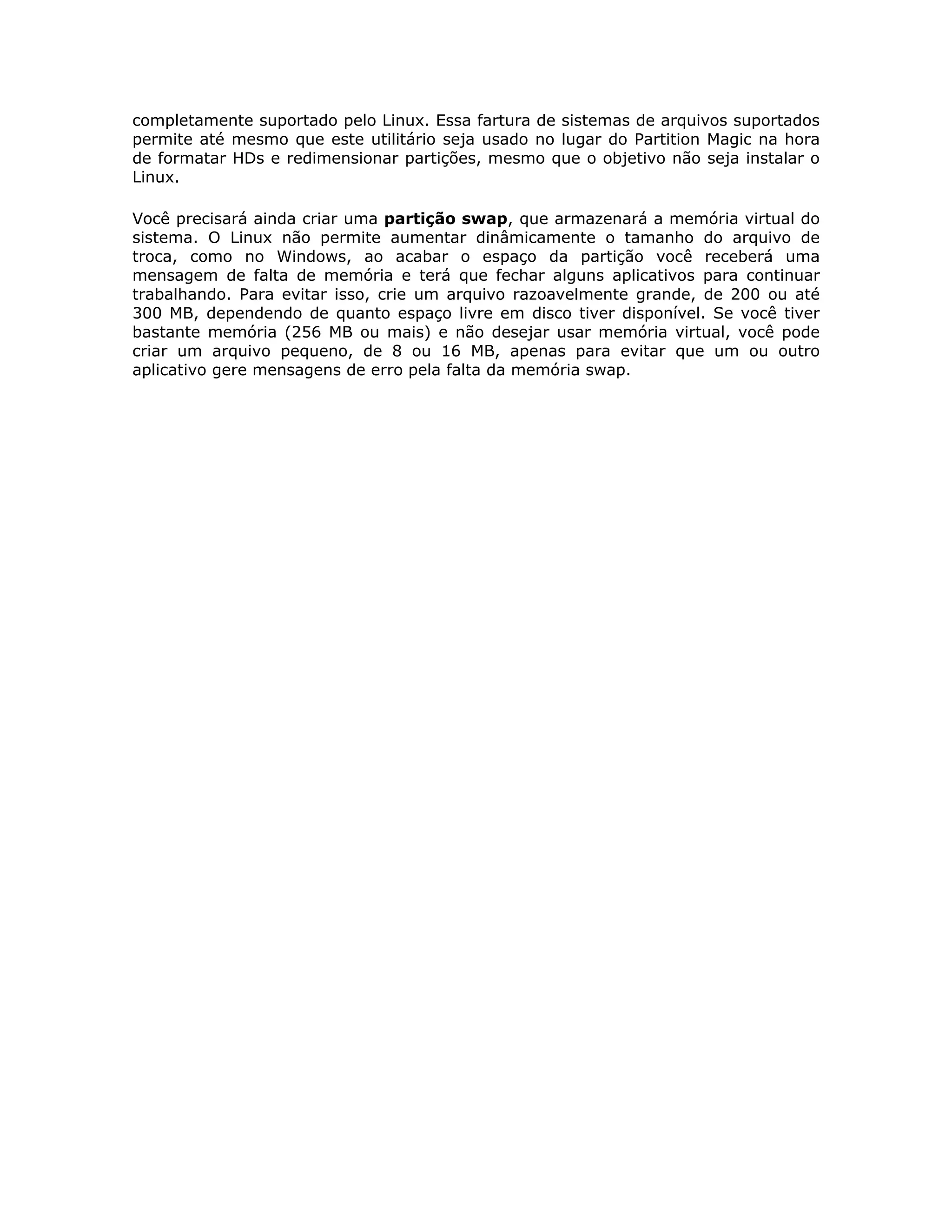 completamente suportado pelo Linux. Essa fartura de sistemas de arquivos suportados
permite até mesmo que este utilitário seja usado no lugar do Partition Magic na hora
de formatar HDs e redimensionar partições, mesmo que o objetivo não seja instalar o
Linux.

Você precisará ainda criar uma partição swap, que armazenará a memória virtual do
sistema. O Linux não permite aumentar dinâmicamente o tamanho do arquivo de
troca, como no Windows, ao acabar o espaço da partição você receberá uma
mensagem de falta de memória e terá que fechar alguns aplicativos para continuar
trabalhando. Para evitar isso, crie um arquivo razoavelmente grande, de 200 ou até
300 MB, dependendo de quanto espaço livre em disco tiver disponível. Se você tiver
bastante memória (256 MB ou mais) e não desejar usar memória virtual, você pode
criar um arquivo pequeno, de 8 ou 16 MB, apenas para evitar que um ou outro
aplicativo gere mensagens de erro pela falta da memória swap.
 