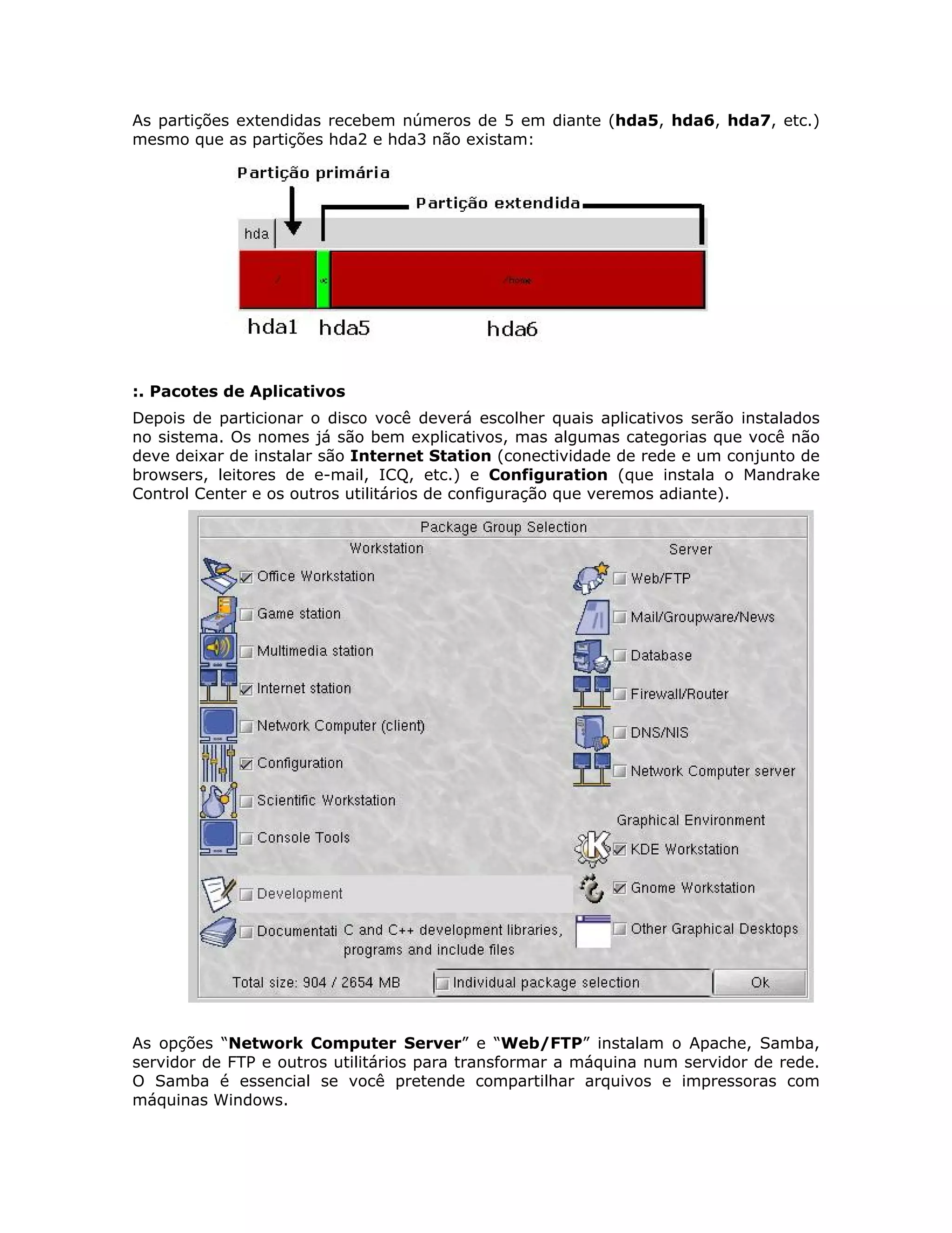 As partições extendidas recebem números de 5 em diante (hda5, hda6, hda7, etc.)
mesmo que as partições hda2 e hda3 não existam:




:. Pacotes de Aplicativos
Depois de particionar o disco você deverá escolher quais aplicativos serão instalados
no sistema. Os nomes já são bem explicativos, mas algumas categorias que você não
deve deixar de instalar são Internet Station (conectividade de rede e um conjunto de
browsers, leitores de e-mail, ICQ, etc.) e Configuration (que instala o Mandrake
Control Center e os outros utilitários de configuração que veremos adiante).




As opções “Network Computer Server” e “Web/FTP” instalam o Apache, Samba,
servidor de FTP e outros utilitários para transformar a máquina num servidor de rede.
O Samba é essencial se você pretende compartilhar arquivos e impressoras com
máquinas Windows.
 
