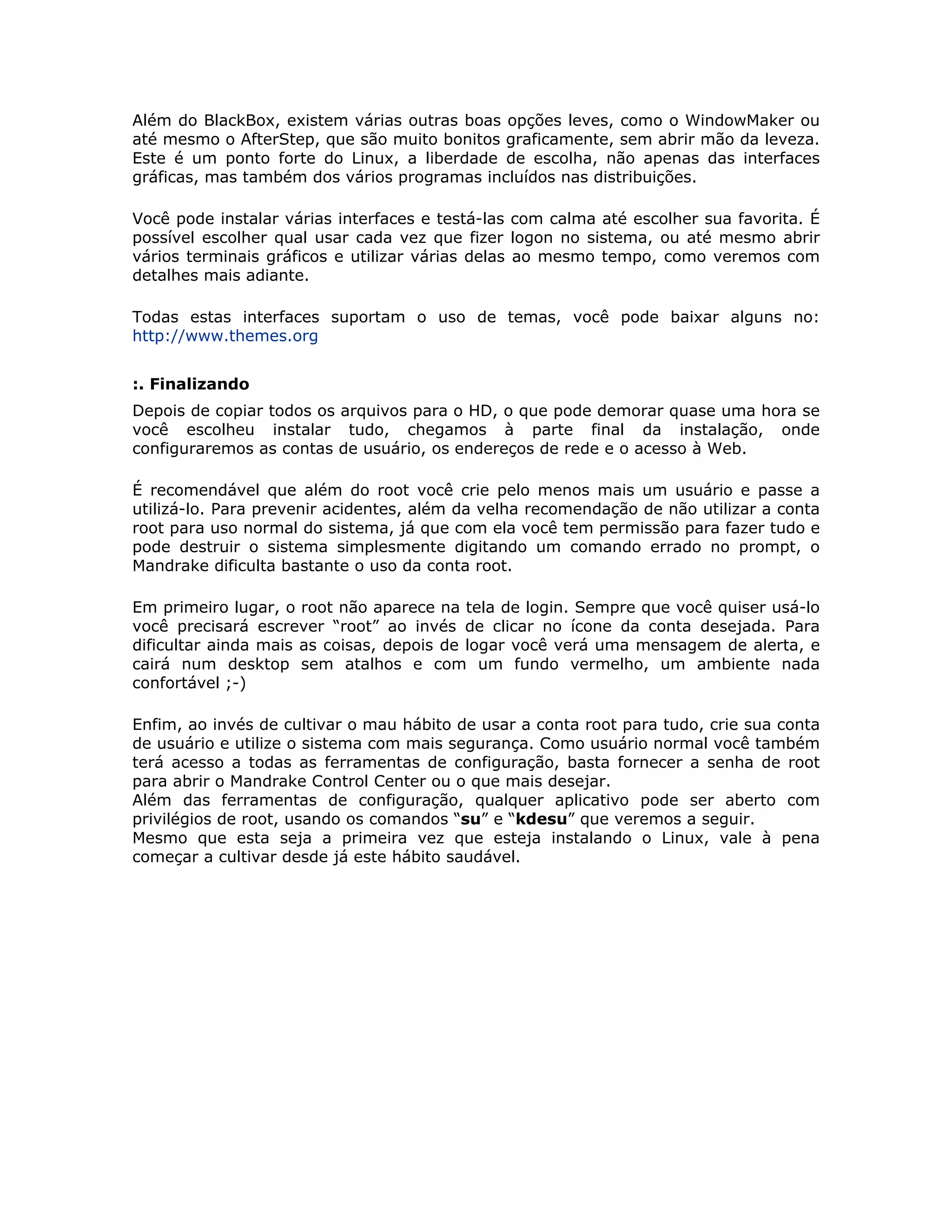 Além do BlackBox, existem várias outras boas opções leves, como o WindowMaker ou
até mesmo o AfterStep, que são muito bonitos graficamente, sem abrir mão da leveza.
Este é um ponto forte do Linux, a liberdade de escolha, não apenas das interfaces
gráficas, mas também dos vários programas incluídos nas distribuições.

Você pode instalar várias interfaces e testá-las com calma até escolher sua favorita. É
possível escolher qual usar cada vez que fizer logon no sistema, ou até mesmo abrir
vários terminais gráficos e utilizar várias delas ao mesmo tempo, como veremos com
detalhes mais adiante.

Todas estas interfaces suportam o uso de temas, você pode baixar alguns no:
http://www.themes.org


:. Finalizando
Depois de copiar todos os arquivos para o HD, o que pode demorar quase uma hora se
você escolheu instalar tudo, chegamos à parte final da instalação, onde
configuraremos as contas de usuário, os endereços de rede e o acesso à Web.

É recomendável que além do root você crie pelo menos mais um usuário e passe a
utilizá-lo. Para prevenir acidentes, além da velha recomendação de não utilizar a conta
root para uso normal do sistema, já que com ela você tem permissão para fazer tudo e
pode destruir o sistema simplesmente digitando um comando errado no prompt, o
Mandrake dificulta bastante o uso da conta root.

Em primeiro lugar, o root não aparece na tela de login. Sempre que você quiser usá-lo
você precisará escrever “root” ao invés de clicar no ícone da conta desejada. Para
dificultar ainda mais as coisas, depois de logar você verá uma mensagem de alerta, e
cairá num desktop sem atalhos e com um fundo vermelho, um ambiente nada
confortável ;-)

Enfim, ao invés de cultivar o mau hábito de usar a conta root para tudo, crie sua conta
de usuário e utilize o sistema com mais segurança. Como usuário normal você também
terá acesso a todas as ferramentas de configuração, basta fornecer a senha de root
para abrir o Mandrake Control Center ou o que mais desejar.
Além das ferramentas de configuração, qualquer aplicativo pode ser aberto com
privilégios de root, usando os comandos “su” e “kdesu” que veremos a seguir.
Mesmo que esta seja a primeira vez que esteja instalando o Linux, vale à pena
começar a cultivar desde já este hábito saudável.
 