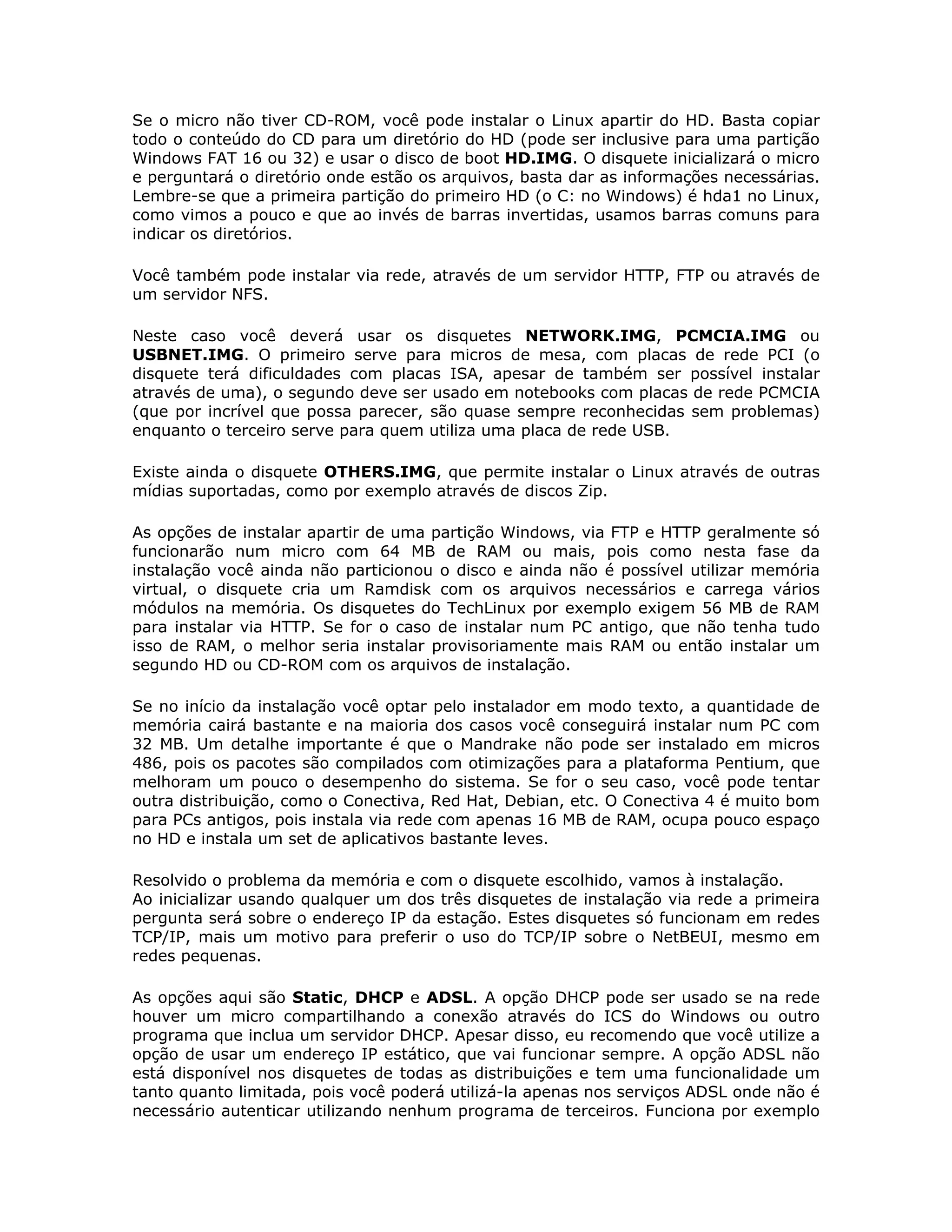 Se o micro não tiver CD-ROM, você pode instalar o Linux apartir do HD. Basta copiar
todo o conteúdo do CD para um diretório do HD (pode ser inclusive para uma partição
Windows FAT 16 ou 32) e usar o disco de boot HD.IMG. O disquete inicializará o micro
e perguntará o diretório onde estão os arquivos, basta dar as informações necessárias.
Lembre-se que a primeira partição do primeiro HD (o C: no Windows) é hda1 no Linux,
como vimos a pouco e que ao invés de barras invertidas, usamos barras comuns para
indicar os diretórios.

Você também pode instalar via rede, através de um servidor HTTP, FTP ou através de
um servidor NFS.

Neste caso você deverá usar os disquetes NETWORK.IMG, PCMCIA.IMG ou
USBNET.IMG. O primeiro serve para micros de mesa, com placas de rede PCI (o
disquete terá dificuldades com placas ISA, apesar de também ser possível instalar
através de uma), o segundo deve ser usado em notebooks com placas de rede PCMCIA
(que por incrível que possa parecer, são quase sempre reconhecidas sem problemas)
enquanto o terceiro serve para quem utiliza uma placa de rede USB.

Existe ainda o disquete OTHERS.IMG, que permite instalar o Linux através de outras
mídias suportadas, como por exemplo através de discos Zip.

As opções de instalar apartir de uma partição Windows, via FTP e HTTP geralmente só
funcionarão num micro com 64 MB de RAM ou mais, pois como nesta fase da
instalação você ainda não particionou o disco e ainda não é possível utilizar memória
virtual, o disquete cria um Ramdisk com os arquivos necessários e carrega vários
módulos na memória. Os disquetes do TechLinux por exemplo exigem 56 MB de RAM
para instalar via HTTP. Se for o caso de instalar num PC antigo, que não tenha tudo
isso de RAM, o melhor seria instalar provisoriamente mais RAM ou então instalar um
segundo HD ou CD-ROM com os arquivos de instalação.

Se no início da instalação você optar pelo instalador em modo texto, a quantidade de
memória cairá bastante e na maioria dos casos você conseguirá instalar num PC com
32 MB. Um detalhe importante é que o Mandrake não pode ser instalado em micros
486, pois os pacotes são compilados com otimizações para a plataforma Pentium, que
melhoram um pouco o desempenho do sistema. Se for o seu caso, você pode tentar
outra distribuição, como o Conectiva, Red Hat, Debian, etc. O Conectiva 4 é muito bom
para PCs antigos, pois instala via rede com apenas 16 MB de RAM, ocupa pouco espaço
no HD e instala um set de aplicativos bastante leves.

Resolvido o problema da memória e com o disquete escolhido, vamos à instalação.
Ao inicializar usando qualquer um dos três disquetes de instalação via rede a primeira
pergunta será sobre o endereço IP da estação. Estes disquetes só funcionam em redes
TCP/IP, mais um motivo para preferir o uso do TCP/IP sobre o NetBEUI, mesmo em
redes pequenas.

As opções aqui são Static, DHCP e ADSL. A opção DHCP pode ser usado se na rede
houver um micro compartilhando a conexão através do ICS do Windows ou outro
programa que inclua um servidor DHCP. Apesar disso, eu recomendo que você utilize a
opção de usar um endereço IP estático, que vai funcionar sempre. A opção ADSL não
está disponível nos disquetes de todas as distribuições e tem uma funcionalidade um
tanto quanto limitada, pois você poderá utilizá-la apenas nos serviços ADSL onde não é
necessário autenticar utilizando nenhum programa de terceiros. Funciona por exemplo
 