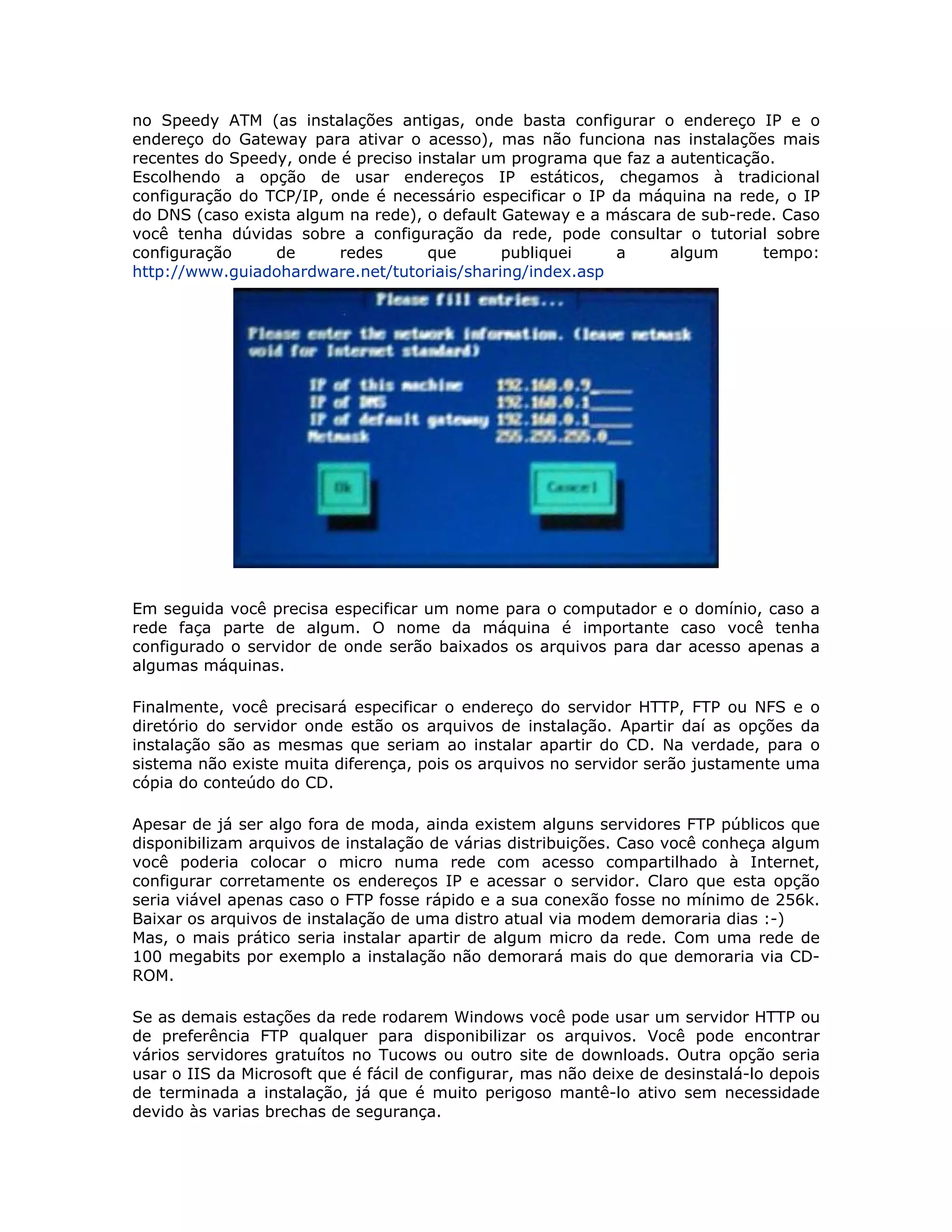 no Speedy ATM (as instalações antigas, onde basta configurar o endereço IP e o
endereço do Gateway para ativar o acesso), mas não funciona nas instalações mais
recentes do Speedy, onde é preciso instalar um programa que faz a autenticação.
Escolhendo a opção de usar endereços IP estáticos, chegamos à tradicional
configuração do TCP/IP, onde é necessário especificar o IP da máquina na rede, o IP
do DNS (caso exista algum na rede), o default Gateway e a máscara de sub-rede. Caso
você tenha dúvidas sobre a configuração da rede, pode consultar o tutorial sobre
configuração     de      redes       que      publiquei    a      algum      tempo:
http://www.guiadohardware.net/tutoriais/sharing/index.asp




Em seguida você precisa especificar um nome para o computador e o domínio, caso a
rede faça parte de algum. O nome da máquina é importante caso você tenha
configurado o servidor de onde serão baixados os arquivos para dar acesso apenas a
algumas máquinas.

Finalmente, você precisará especificar o endereço do servidor HTTP, FTP ou NFS e o
diretório do servidor onde estão os arquivos de instalação. Apartir daí as opções da
instalação são as mesmas que seriam ao instalar apartir do CD. Na verdade, para o
sistema não existe muita diferença, pois os arquivos no servidor serão justamente uma
cópia do conteúdo do CD.

Apesar de já ser algo fora de moda, ainda existem alguns servidores FTP públicos que
disponibilizam arquivos de instalação de várias distribuições. Caso você conheça algum
você poderia colocar o micro numa rede com acesso compartilhado à Internet,
configurar corretamente os endereços IP e acessar o servidor. Claro que esta opção
seria viável apenas caso o FTP fosse rápido e a sua conexão fosse no mínimo de 256k.
Baixar os arquivos de instalação de uma distro atual via modem demoraria dias :-)
Mas, o mais prático seria instalar apartir de algum micro da rede. Com uma rede de
100 megabits por exemplo a instalação não demorará mais do que demoraria via CD-
ROM.

Se as demais estações da rede rodarem Windows você pode usar um servidor HTTP ou
de preferência FTP qualquer para disponibilizar os arquivos. Você pode encontrar
vários servidores gratuítos no Tucows ou outro site de downloads. Outra opção seria
usar o IIS da Microsoft que é fácil de configurar, mas não deixe de desinstalá-lo depois
de terminada a instalação, já que é muito perigoso mantê-lo ativo sem necessidade
devido às varias brechas de segurança.
 