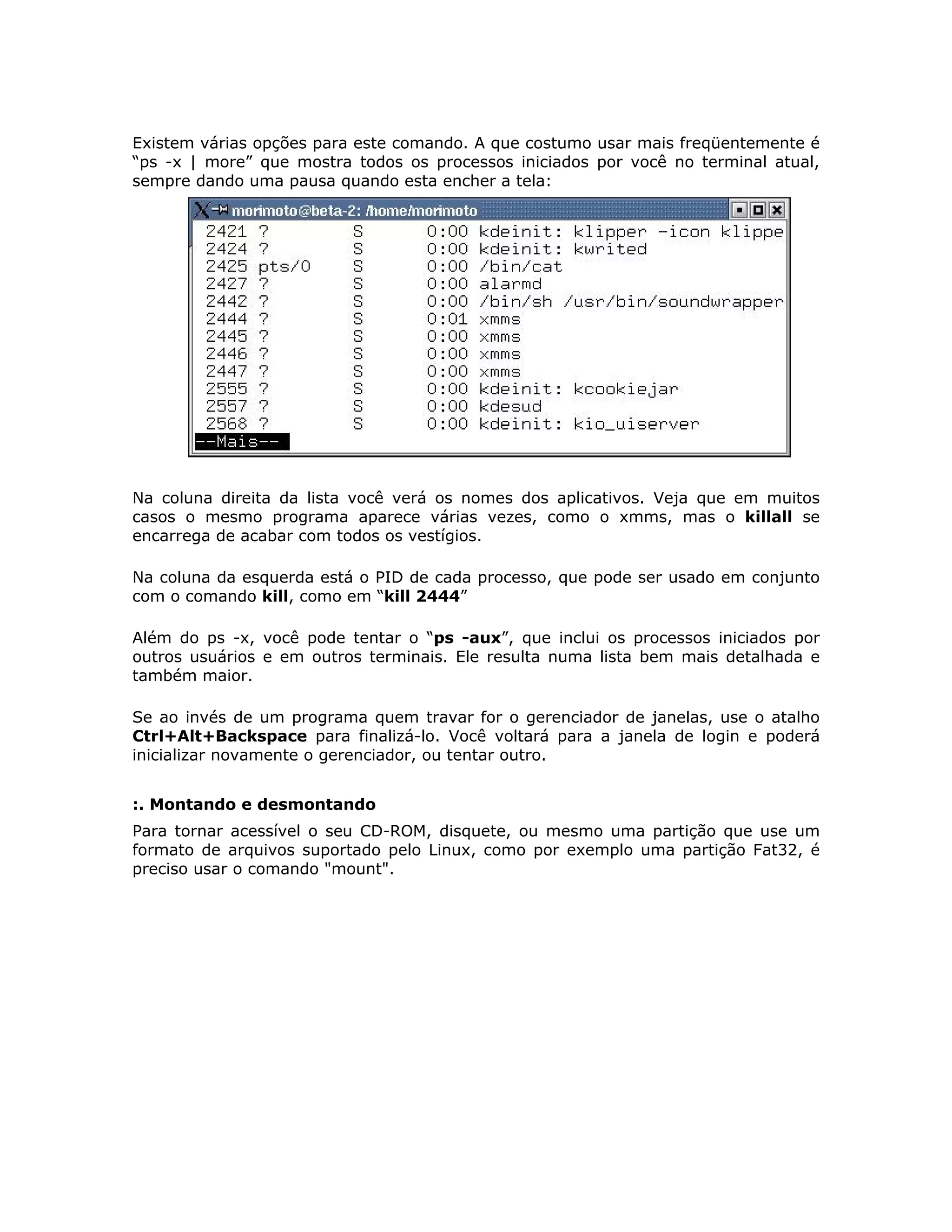 Existem várias opções para este comando. A que costumo usar mais freqüentemente é
“ps -x | more” que mostra todos os processos iniciados por você no terminal atual,
sempre dando uma pausa quando esta encher a tela:




Na coluna direita da lista você verá os nomes dos aplicativos. Veja que em muitos
casos o mesmo programa aparece várias vezes, como o xmms, mas o killall se
encarrega de acabar com todos os vestígios.

Na coluna da esquerda está o PID de cada processo, que pode ser usado em conjunto
com o comando kill, como em “kill 2444”

Além do ps -x, você pode tentar o “ps -aux”, que inclui os processos iniciados por
outros usuários e em outros terminais. Ele resulta numa lista bem mais detalhada e
também maior.

Se ao invés de um programa quem travar for o gerenciador de janelas, use o atalho
Ctrl+Alt+Backspace para finalizá-lo. Você voltará para a janela de login e poderá
inicializar novamente o gerenciador, ou tentar outro.


:. Montando e desmontando
Para tornar acessível o seu CD-ROM, disquete, ou mesmo uma partição que use um
formato de arquivos suportado pelo Linux, como por exemplo uma partição Fat32, é
preciso usar o comando "mount".
 