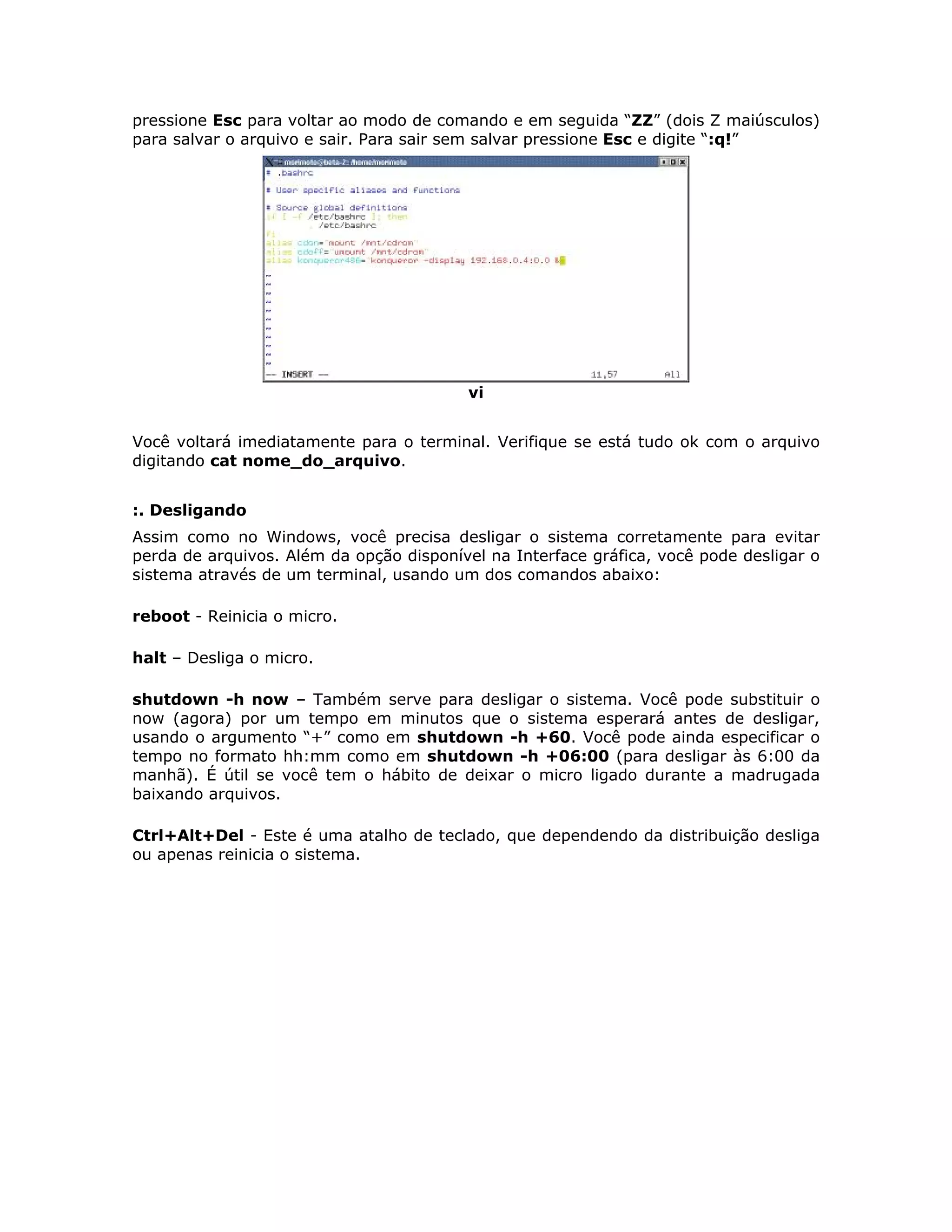pressione Esc para voltar ao modo de comando e em seguida “ZZ” (dois Z maiúsculos)
para salvar o arquivo e sair. Para sair sem salvar pressione Esc e digite “:q!”




                                          vi


Você voltará imediatamente para o terminal. Verifique se está tudo ok com o arquivo
digitando cat nome_do_arquivo.


:. Desligando
Assim como no Windows, você precisa desligar o sistema corretamente para evitar
perda de arquivos. Além da opção disponível na Interface gráfica, você pode desligar o
sistema através de um terminal, usando um dos comandos abaixo:

reboot - Reinicia o micro.

halt – Desliga o micro.

shutdown -h now – Também serve para desligar o sistema. Você pode substituir o
now (agora) por um tempo em minutos que o sistema esperará antes de desligar,
usando o argumento “+” como em shutdown -h +60. Você pode ainda especificar o
tempo no formato hh:mm como em shutdown -h +06:00 (para desligar às 6:00 da
manhã). É útil se você tem o hábito de deixar o micro ligado durante a madrugada
baixando arquivos.

Ctrl+Alt+Del - Este é uma atalho de teclado, que dependendo da distribuição desliga
ou apenas reinicia o sistema.
 