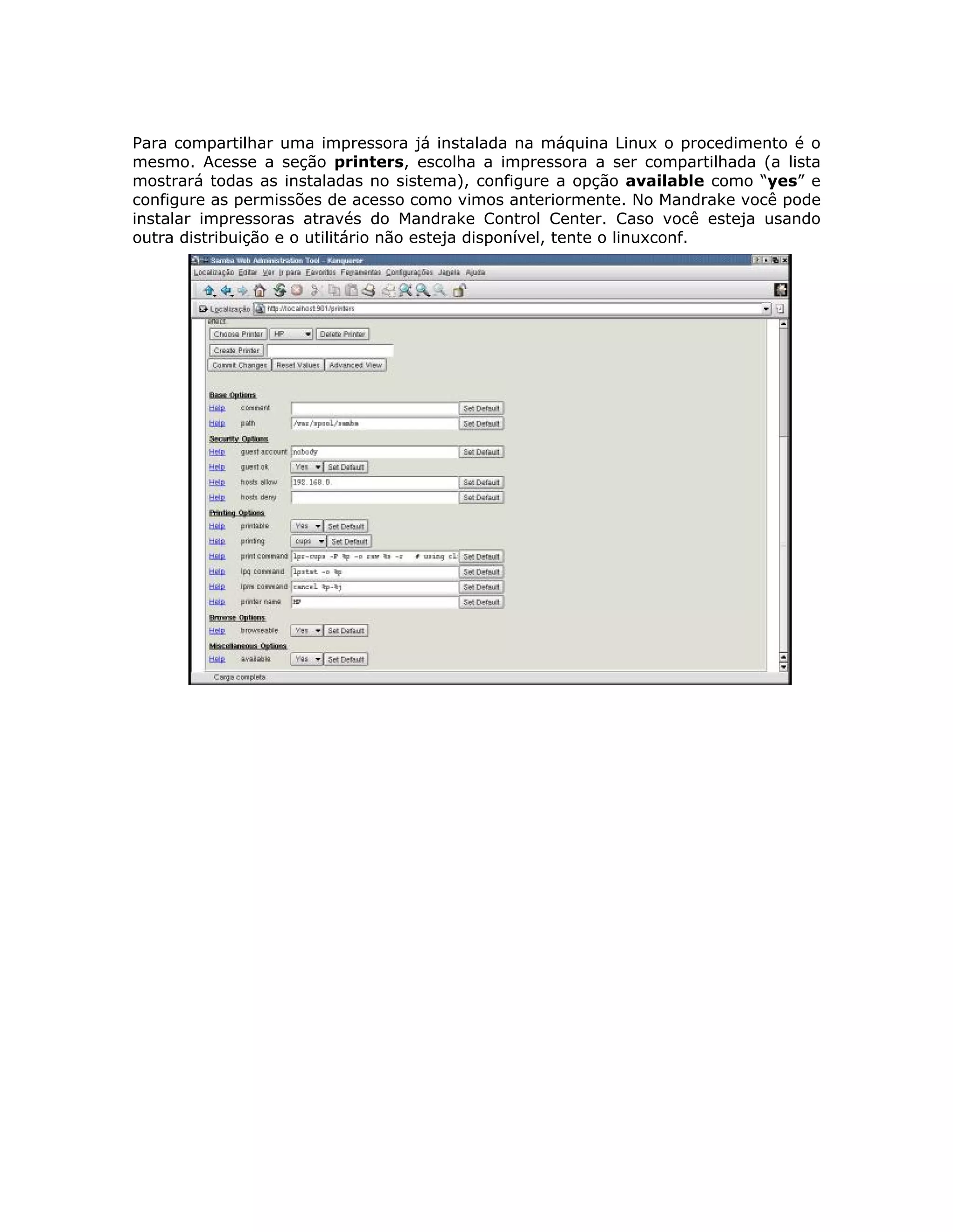 Para compartilhar uma impressora já instalada na máquina Linux o procedimento é o
mesmo. Acesse a seção printers, escolha a impressora a ser compartilhada (a lista
mostrará todas as instaladas no sistema), configure a opção available como “yes” e
configure as permissões de acesso como vimos anteriormente. No Mandrake você pode
instalar impressoras através do Mandrake Control Center. Caso você esteja usando
outra distribuição e o utilitário não esteja disponível, tente o linuxconf.
 